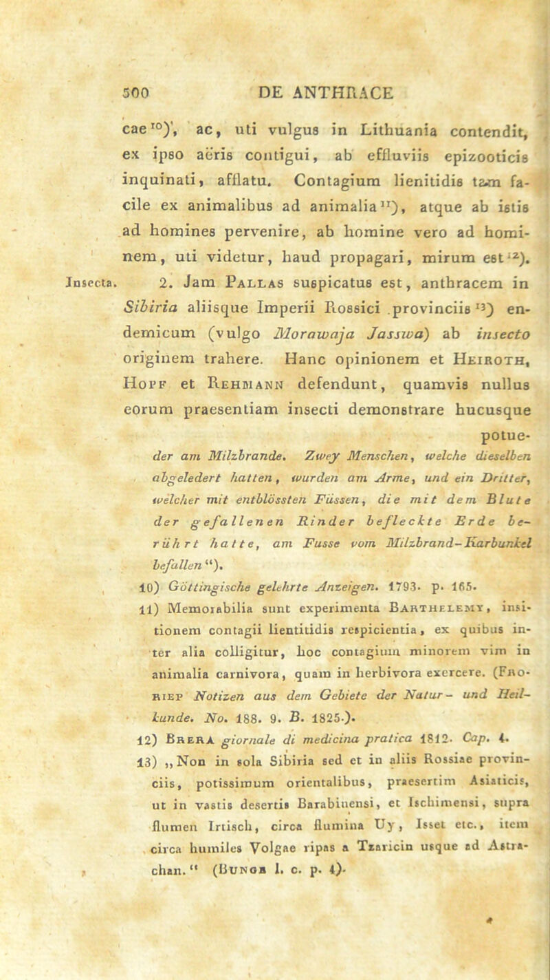 I Insecta* cae I0)'f ac, uti vulgus in Lithuania contendit, ex ipso aeris contigui, ab effluviis epizooticis inquinati, afflatu. Contagium lienitidis tam fa- cile ex animalibus ad animalia11)» atque ab istis ad homines pervenire, ab homine vero ad homi- nem, uti videtur, haud propagari, mirum e6ti2). 2. Jam Pallas suspicatus est, anthracem in Sibiria aliisque Imperii Piossici provinciis13) en- demicum (vulgo Morawaja Jassiva) ab insecto originem trahere. Hanc opinionem et Hkiroth, Hopf et Rehbiann defendunt, quamvis nullus eorum praesentiam insecti demonstrare hucusque potue- der am Milzbrande. Zwey Menschen, welche dieselben abgeledert hatten, wurden am Arme, und ein Dritter, tvelcher mit entblossten Fiissen, die mit dem. Blute der gefallenen Rinder beflechte Erde be- riikrt fiat te, am Fusse vom Milzbrand-Karbuniel befallen “). 10) Gbttingisclie gelehrte Anzeigen. 1793- p* lfi5. 11) Memorabilia sunt experimenta Bahthf.lemy, insi- tionem contagii lientitidis respicientia, ex quibus in- ter alia colligitur, hoc contagium minorem vim in animalia carnivora, quam in herbivora exercere. (Fno- riep Notizen aus dem Gebiete det Natur- und Heil- lunde. No, 188. 9. B. 1825-). 12) BrerA giornale di medicina pratica 1812. Cap, 4. 13) ,, Non in sola Sibiria sed et in aliis Rossiae provin- ciis, potissimum orientalibus, praesertim Asiaticis, ut in vastis desertis Barabiuensi, et Ischimensi, supra flumen Irtisch, circa flumina Uy , Isset etc., item circa humiles Volgae ripas a Txaricin usque ad Astra- chan. (Hunob 1. c. p. 4)- t