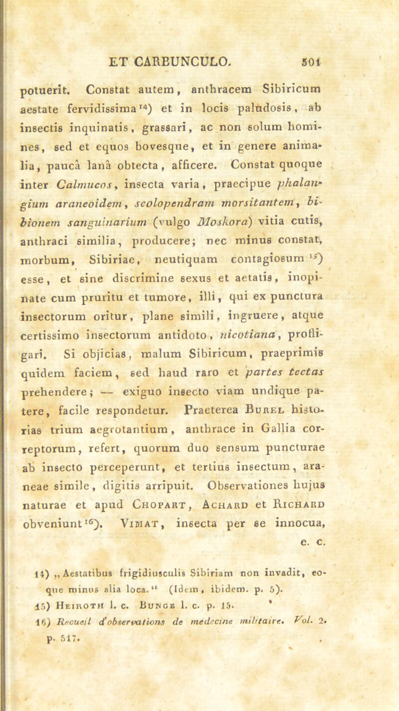 potuerit. Constat autem, anthracem Sibiricum aestate fervidissima14) et in locis paludosis, ab insectis inquinatis, grassari, ac non 6olum homi- nes, sed et equos bovesque, et in genere anima- lia, pauca lana obtecta, afficere. Constat quoque inter Calmucos, insecta varia, praecipue -phalan- gium araneoidem, scolopcndram morsitanteni, bi- bionem sanguinarium (vulgo Moskora) vitia cutis, anthraci similia, producere; nec minus constat, morbum, Sibiriae, neutiquam contagiosum 1J) esse, et sine discrimine sexus et aetatis, inopi- nate cum pruritu et tumore, illi, qui ex punctura insectorum oritur, plane simili, ingruere, atque certissimo insectorum antidoto, nicotiana, profli- gari. Si objicias, malum Sibiricum, praeprimis quidem faciem, sed liaud raro et partes tectas prehendere; — exiguo insecto viam undique pa- tere, facile respondetur. Praeterea Burel histo- rias trium aegrotantium , anthrace in Gallia cor- reptorum, refert, quorum duo sensum puncturae ab insecto perceperunt, et tertius insectum, ara- neae simile, digitis arripuit. Observationes hujus naturae et apud Chopart, Achard et Richard obveniunt16). Vidi at, insecta per se innocua, e. c. 14) „ Aestatibus frigidiusculis Sibiriam non invadit, eo- qtie minus alia loca. “ (Idem, ibidem, p, 5)- 15) Heihoth 1. c. Bumgb 1. c. p. IS- IS) Rrcueil d’ nbservations de medecine milita ire. VoL. 2. p. 517.