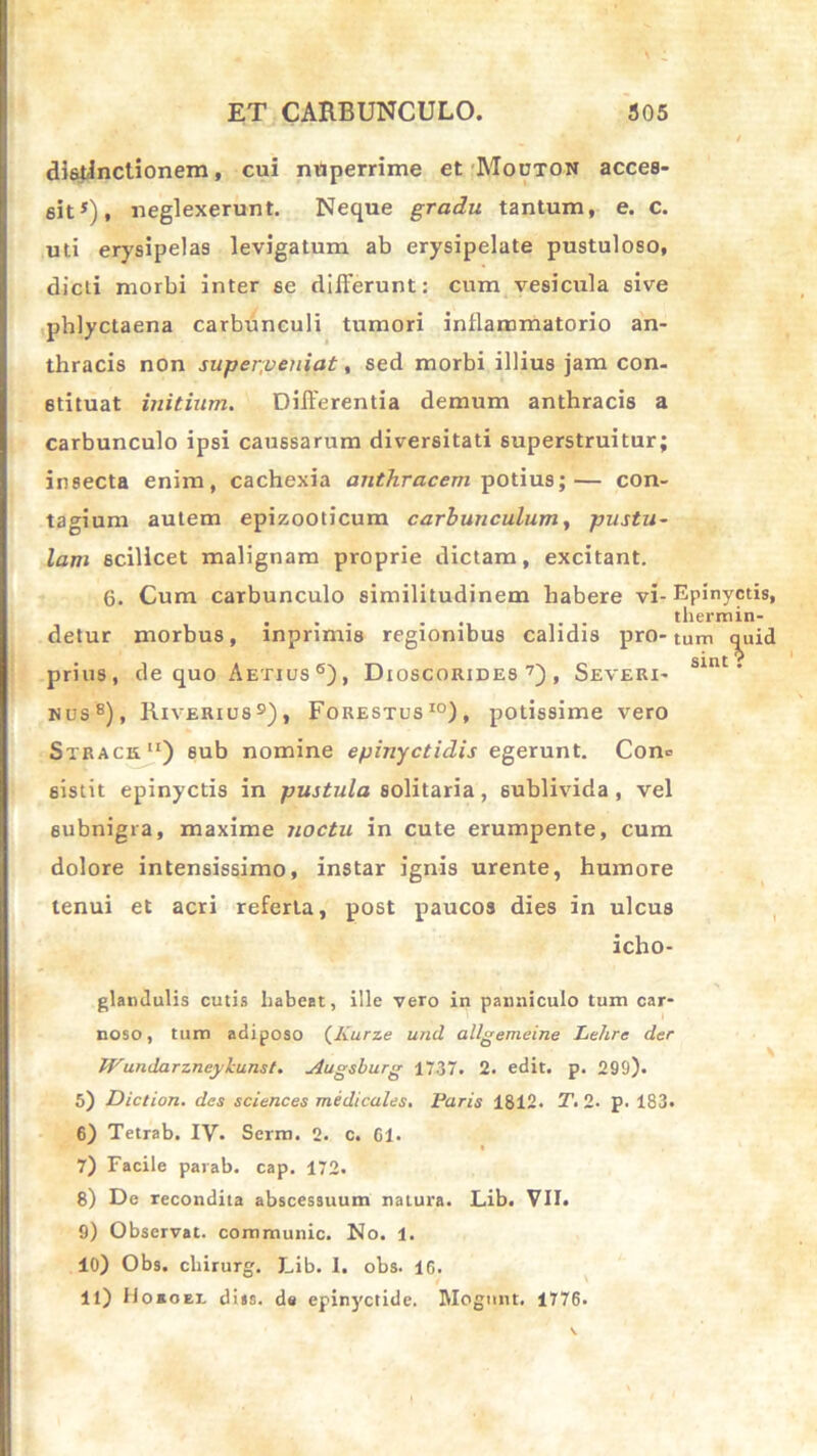 distinctionem, cui nuperrime et Mouton acces- sit5), neglexerunt. Neque gradu tantum, e. c. uti erysipelas levigatum ab erysipelate pustuloso, dicti morbi inter se differunt: cum vesicula sive phlyctaena carbunculi tumori inflammatorio an- thracis non superpeniat, sed morbi illius jam con- stituat initium. Differentia demum anthracis a carbunculo ipsi caussarum diversitati superstruitur; insecta enim, cachexia anthracem potius;— con- tagium autem epizooticum carbunculum, pustu- lam scilicet malignam proprie dictam, excitant. 6. Cum carbunculo similitudinem habere vi- Epinyctis, . . . . . . . thermin- detur morbus, mprimis regionibus calidis pro-tum quid prius, de quo Aetius 6), Dioscorides 7) , Severi- Slnt • nus8), Riverius9), Forestus10), potissime vero Strach) sub nomine epinyctidis egerunt. Con= sistit epinyctis in pustula solitaria, sublivida , vel subnigra, maxime noctu in cute erumpente, cum dolore intensissimo, instar ignis urente, humore tenui et acri referta, post paucos dies in ulcus icho- glandulis cutis liabeat, ille vero in panniculo tum car- noso, tum adiposo (Kurze und allgemeine Lehre der JVundarzneykunst. Augsburg 1737. 2. edit. p. 299). 5) Diction. des Sciences medicales, Paris 1812. T. 2. p. 183. 6) Tetrab. IV. Serm. 2. c. 61. 7) Facile parab. cap. 172. 8) De recondita abscessuum natura. Lib. VII. 9) Observat, communic. No. 1. 10) Obs. chirurg. Lib. 1. obs. 1G. 11) Hosoel disa. de epinyctide. Mognnt. 1776.