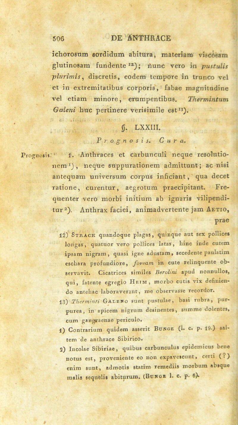 ichorosum sordidum abitura, materiam viscosam glutinosam fundente12); hunc vero in pustulis plurimis, discretis, eodem tempore in trunco vel ct in extremitatibus corporis, fabae magnitudine vel etiam minore, erumpentibus. Thermintum Galeni huc pertinere verisimile est1’). * C- •((>,.', Mll 0. LXXIII. Prognosis. Cura. Prognosi». 1. Anthraces et carbunculi neque resolutio- nem1), neque suppurationem admittunt; ac nisi antequam universum corpus inficiant, qua decet ratione, curentur, aegrotum praecipitant. Fre- quenter vero morbi initium ab ignaris vilipendi- tur2). Anthrax faciei, animadvertente jam Aetio, prae 12) Strack quandoque plagas, quinque aut sex pollices longas, quatuor vero pollices latas, liinc inde cutem ipsam nigram, quasi igne adustam, secedente paulatim eschara profundiore, foveam in cute relinquente ob- servavit. Cicatrices similes Berolmi apud nonnullos, qui, fatente egregio IIeim, morbo cutis vix definien- do antehac laboraverant, me observasse recordor. 13) T/ierrninti Gaieho sunt pustulae, basi rubra, pur- purea, in apicem nigrum desinentes, summe dolentes, cum gangraenae periculo. 1) Contrarium quidem asserit Burge (1. c. p. 19.) sal- tem de anthrace Sibirico. 2) Incolae Sibiriae, quibus carbunculus epidemicus bene notus est, proveniente eo non expavescunt, certi (?) enim sunt, admotis statim remediis morbum absque malis sequelis abiturum. (Burge 1. c. p. 6).