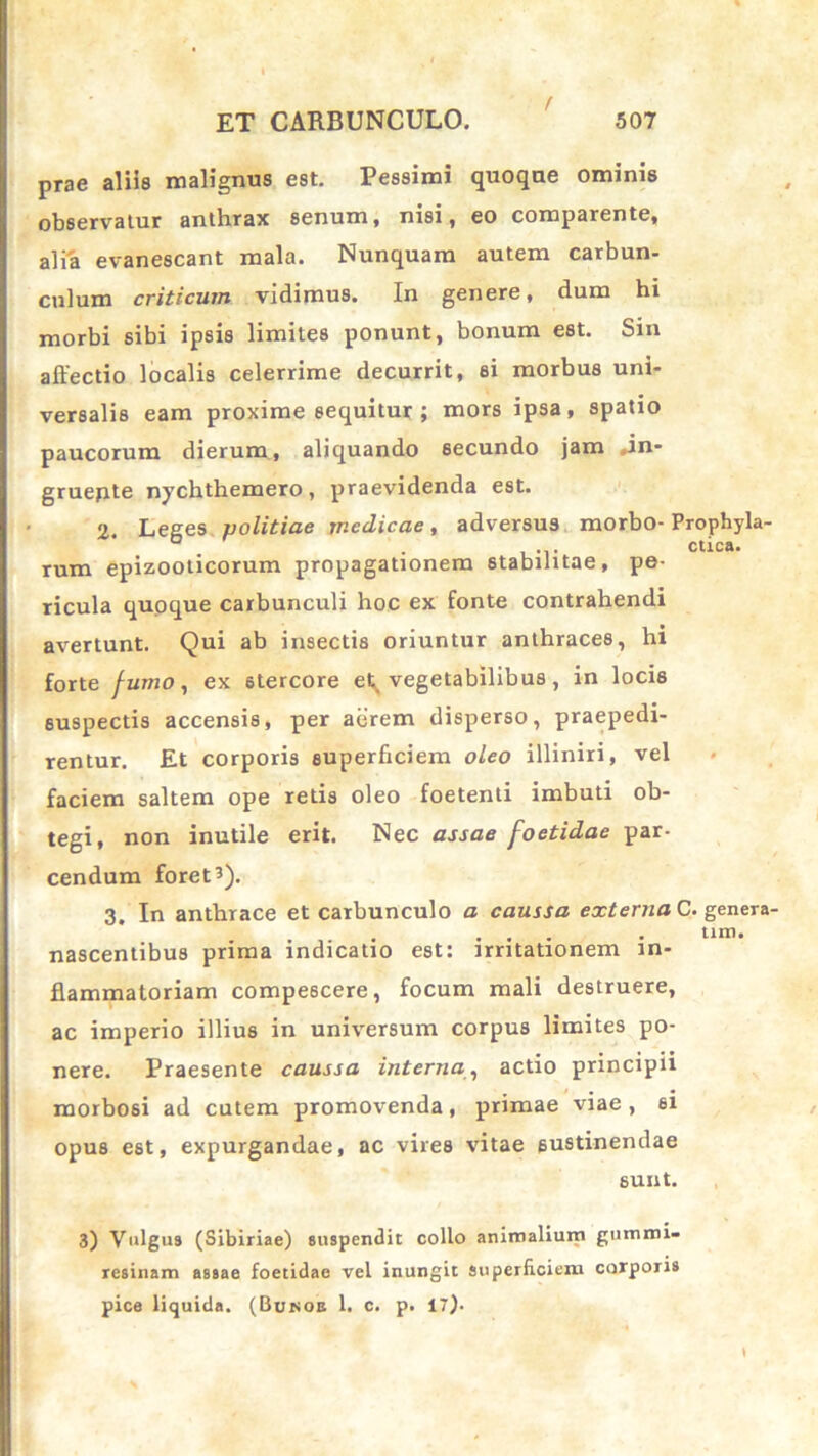 / prae aliis malignus est. Pessimi quoque ominis observatur anthrax senum, nisi, eo comparente, alia evanescant mala. Nunquam autem carbun- culum criticum vidimus. In genere, dum hi morbi sibi ipsis limites ponunt, bonum est. Sin affectio localis celerrime decurrit, si morbus uni- versalis eam proxime sequitur ; mors ipsa, spatio paucorum dierum, aliquando secundo jam .in- gruente nychthemero, praevidenda est. 2. Leges politiae medicae, adversus morbo- Prophyla- ° . . .... ctica. rum epizooticorum propagationem stabilitae, pe- ricula quoque carbunculi hoc ex fonte contrahendi avertunt. Qui ab insectis oriuntur anthraces, hi forte fumo, ex stercore et^ vegetabilibus, in locis 6uspectis accensis, per aerem disperso, praepedi- rentur. Et corporis superficiem oleo illiniri, vel faciem saltem ope retis oleo foetenti imbuti ob- tegi, non inutile erit. Nec assae foetidae par- cendum foret3). 3. In anthrace et carbunculo a caussa externa C. genera- .... ... . tiro, nascentibus prima indicatio est: irritationem in- flammatoriam compescere, focum mali destruere, ac imperio illius in universum corpus limites po- nere. Praesente caussa interna, actio principii morbosi ad cutem promovenda, primae viae, 6i opus est, expurgandae, ac vires vitae sustinendae sunt. 3) Vulgus (Sibiriae) suspendit collo animalium gummi- resinam assae foetidae vel inungit superficiem corporis pice liquida. (Bukoe 1. c. p. i').