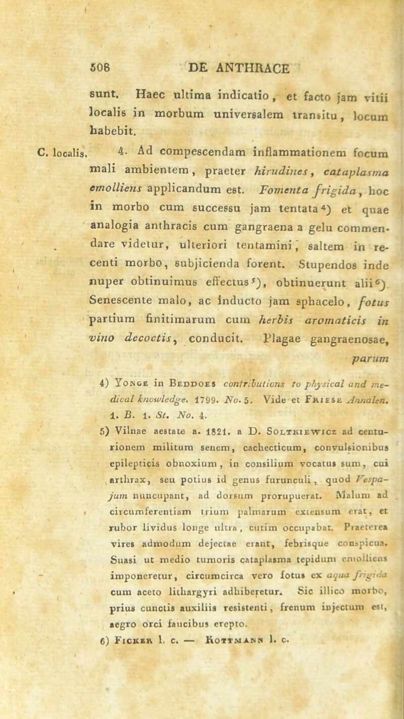 t sunt. Haec ultima indicatio , et facto jam vitii localis in morbum universalem transitu, locum habebit. C. localis. 4. Ad compescendam inflammationem focum mali ambientem, praeter hirudines, cataplasma emolliens applicandum est. Fomenta frigida, hoc in morbo cum successu jam tentata4) et quae analogia anthracis cum gangraena a gelu commen- dare videtur, ulteriori tentamini, saltem in re- centi morbo, subjicienda forent. Stupendos inde nuper obtinuimus effectus5), obtinuerunt alii6) Senescente malo, ac inducto jam sphacelo, fotus partium finitimarum cum herbis aromaticis in vino decoctis, conducit. Plagae gangraenosae, parum 4) Yo nge in Beddoes cimtributions to physical and ine- dical knowledge. 1799. No. 5. Vide et Fhiese Annalen. 1. B. 1. St. No. 4. 5) Vilnae aestate a. 1821. a D. Soltkiewicz ad centu- rionem militum senem, cachecticum, convulsionibus epilepticis obnoxium, in consilium vocatus sum, cui arthrax, seu potius id genus furunculi, quod Vespa- jum nuncupant, ad dorsum prorupuerat. Malum ad circumferentiam trium palmarum extensum erat, et rubor lividus longe ultra, cutim occupabat. Piaeierea vires admodum dejectae erant, febrisque conspicua. Suasi ut medio tumoris cataplasma tepidum emolliens imponeretur, circumcirca vero fotus ex aqua J'rigida cum aceto lithargyri adhiberetur. Sic illico morbo, prius cunctis auxiliis resistenti, frenum injectum est, aegro orci faucibus erepto.