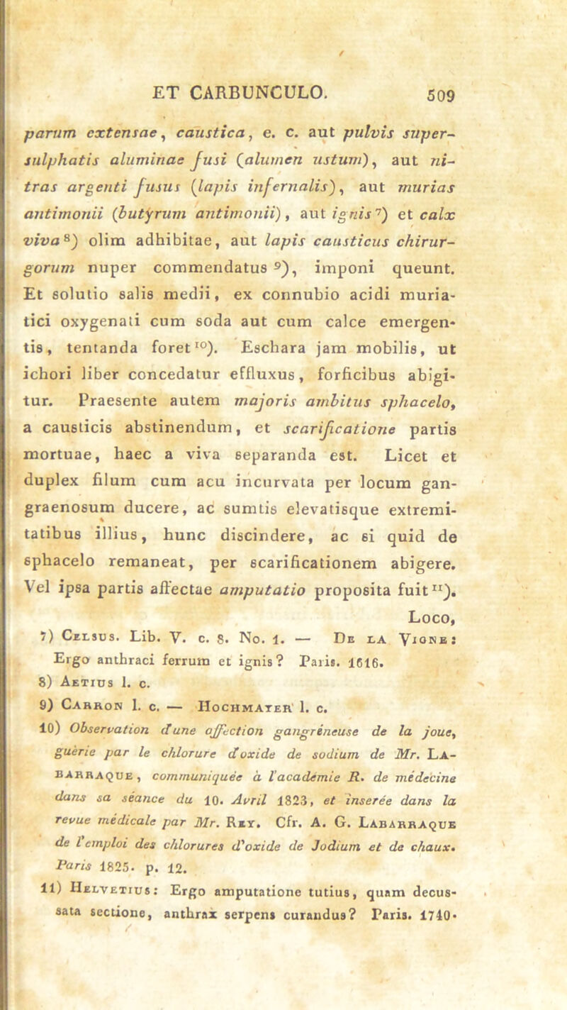 parum extensae, caustica, e. c. aut pulvis super- sulphatis aluminae Jusi {alumen ustum), aut ni~ tras argenti fusus (lapis infernalis), aut murias antimonii (butyrum antimonii), aut ignis7) et calx viva8) olim adhibitae, aut lapis causticus chirur- gorum nuper commendatus 9), imponi queunt. Et solutio salis medii, ex connubio acidi muria- tici oxygenati cum soda aut cum calce emergen- tis, tentanda foret10). Eschara jam mobilis, ut ichori liber concedatur effluxus, forficibus abigi- tur. Praesente autem majoris ambitus spliacelo, a causticis abstinendum, et scarificatione partis mortuae, haec a viva separanda est. Licet et duplex filum cum acu incurvata per locum gan- graenosum ducere, ac sumtis elevatisque extremi- tatibus illius, hunc discindere, ac si quid de sphacelo remaneat, per scarificationem abigere. Vel ipsa partis affectae amputatio proposita fuit11). Loco, I) Celsus. Lib. V. c. 8- No. 1. — De la Vionb: Ergo anthraci ferrum et ignis? Paris. 1616. 8) Aetius 1. c. 9) Carron 1. c. — IIochmater 1. c. 10) Obseruation d une oJjTection gangreneuse de la joue, guerie par le chlorure doxide de sodium de Mr. La- barraque, communiquee a lacademie R. de medecine dans sa seance du 10. Avril 1823, et inseree dans la revue medicale par Mr. Rxx. Cfr. A. G. Labarraque de l emploi des c/ilorures d'oxide de Judium et da c/iaux. Paris 1825. p. 12. II) Helvetius: Ergo amputatione tutius, quam decus- sata sectione, anthrax serpens curandus? Paris. 1740-