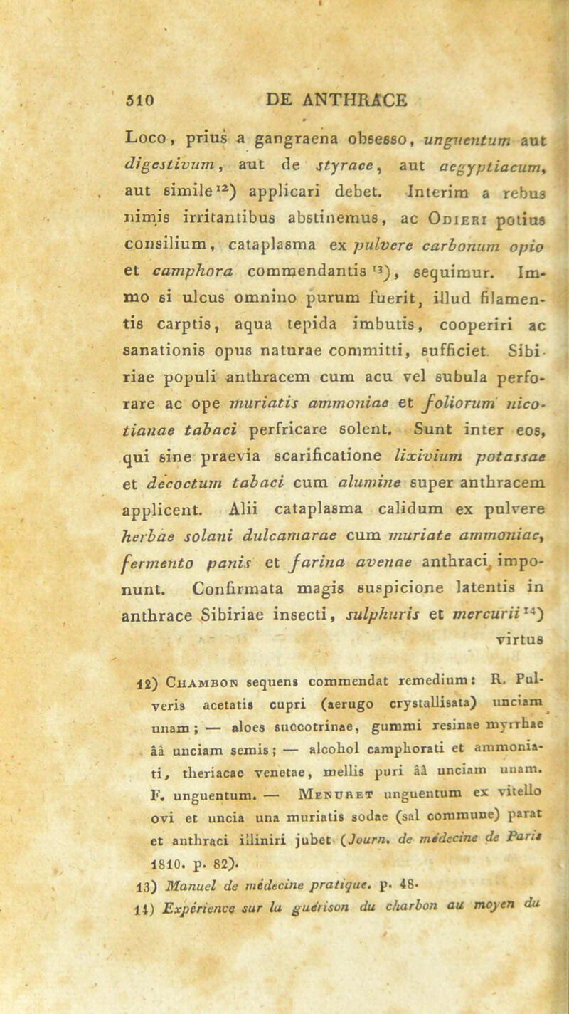 Loco, prius a gangraena obsesso, unguentum aut digestivum, aut de styrace, aut aegyptiacum, aut simile12) applicari debet. Interim a rebus nimis irritantibus abstinemus, ac Odieri potius consilium, cataplasma ex pulvere carbonum opio et camphora commendantis13), sequimur. Im- mo si ulcus omnino purum fuerit, illud filamen- tis carptis, aqua tepida imbutis, cooperiri ac sanationis opus naturae committi, sufficiet. Sibi - riae populi anthracem cum acu vel subula perfo- rare ac ope muriatis ammoniae et foliorum nico- tianae tabaci perfricare solent. Sunt inter eos, qui 6ine praevia scarificatione lixivium potassae et decoctum tabaci cum alumine super anthracem applicent. Alii cataplasma calidum ex pulvere herbae solani dulcamarae cum muriate ammoniae, fermento panis et farina avenae anthraci^ impo- nunt. Confirmata magis suspicione latentis in anthrace Sibiriae insecti, sulphuris et mercuriiI4) virtus 12) Chambon sequens commendat remedium: R. Pul- veris acetatis cupri (aerugo crystallisata) unciam unam; — aloes succotrinae, gummi resinae myrrhae aa unciam semis; — alcohol campliorati et ammonia- ti, tlxeriacae venetae, mellis puri al unciam unam. F. unguentum. — Mendhet unguentum ex vitello ovi et uncia una muriatis sodae (sal commune) parat et anthraci illiniri jubet (Juurn. de medecine de Parie 1810. p. 82). 13) Manuel de medecine pratiqae. p. 48- 14) Experiencc sur la gueiisun du charbon au moyen du