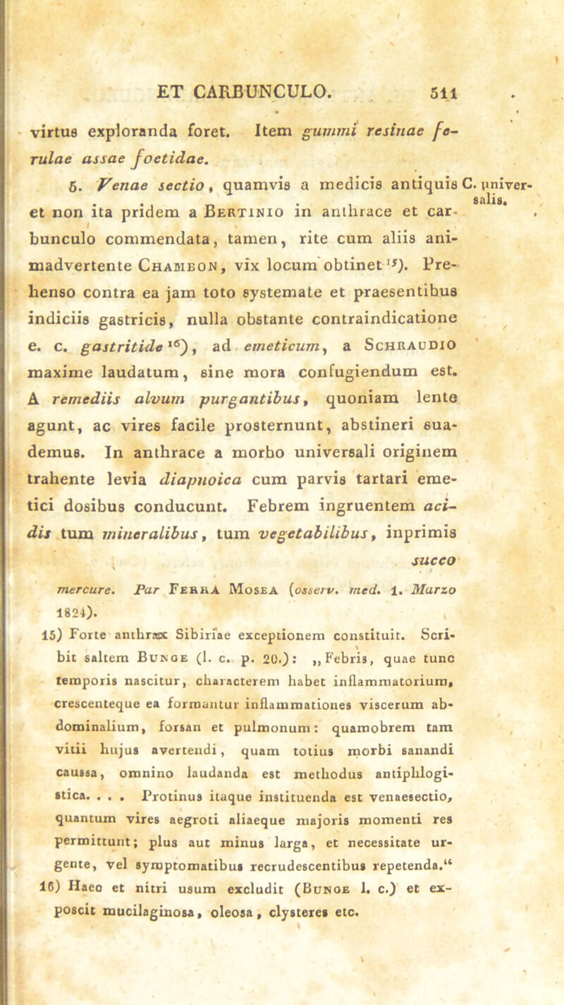 virtus exploranda foret. Item gummi resinae fe- rulae assae foetidae. 6. Venae sectio, quamvis a medicis antiquis C. univer- salia. et non ita pridem a Bertinio in anthrace et car- bunculo commendata, tamen, rite cum aliis ani- madvertente Chaiubon, vix locum obtinet'U- Ure- henso contra ea jam toto systemate et praesentibus indiciis gastricis, nulla obstante contraindicatione e. c. gastritide16'), ad emeticum, a Schraudio maxime laudatum, sine mora confugiendum est. A remediis alvum purgantibus, quoniam lente agunt, ac vires facile prosternunt, abstineri sua- demus. In anthrace a morbo universali originem trahente levia diapnoica cum parvis tartari eme- tici dosibus conducunt. Febrem ingruentem aci- dis tum mineralibus, tum vegetabilibus, inprimis succo mercure. Par Ferka Mosea (osserv. med. 1. Marzo 1824)- . 15) Forte anthrax Sibinae exceptionem constituit. Seri- bit saltem Bukoe (1. c. p. 20.): „ Febris, quae tunc temporis nascitur, characterem habet inflammatorium, crescenteque ea formantur inflammationes viscerum ab- dominalium, forsan et pulmonum: quamobrem tam vitii hujus avertendi, quam totius morbi sanandi caussa, omnino laudanda est methodus antiplrlogi- stica. . . . Protinus itaque instituenda est venaesectio, quantum vires aegroti aliaeque majoris momenti res permittunt; plus aut minus larga, et necessitate ur- gente, vel symptomatibus recrudescentibus repetenda.“ 16) Haeo et nitri usum excludit (Bunoe 1. c.) et ex- poscit mucilaginosa, oleosa, clysteres etc. \