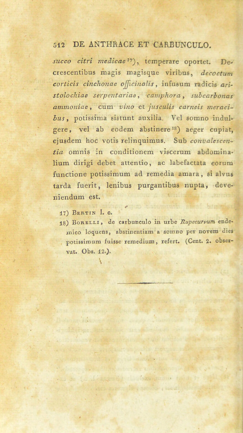 succo citri medicae,7), temperare oportet. De* crescentibus magis magisque viribus, decoctum corticis cinchonae ojjiciualis, infusum radicis ari- stolochiae serpentariae, camphora, subcarbonas ammoniae, cum vino et jusculis carneis meraci- bus, potissima sistunt auxilia. Vel somno indul- gere, vel ab eodem abstinere18) aeger cupiat, ejusdem hoc votis relinquimus. Sub convalescen- tia omnis in conditionem viscerum abdomina- lium dirigi debet attentio, ac labefactata eorum functione potissimum ad remedia amara, 6i alvus tarda fuerit, lenibus purgantibus nupta, deve- niendum est. e 17) Bertin 1. o. 18) Borelli, de carbunculo in urbe Rupecurpum ende- mico loquens, abstinentiam a somno per novem dies potissimum fuisse remedium, refert. (Cent. 2. obser- vat. Obs, 12.).