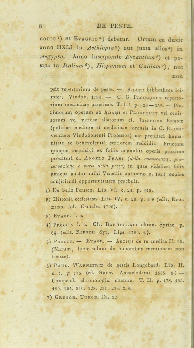 corio1) et Evagrio2) debetur. Ortura ea duxit anno DXLI in Aethiopia’) aut juxta alios4) in Aegypto. Anno insequente Byzantium’) et po- stpa in Italiam6') , Hispaniam et Galliam'7), nec non ppit repertorium de peste. — Adarii bibliotheca loi- inica. Vindob. 1781. — G. G. Ploucquet repeito- rium medicinae practicae. T. III. p. 329—.352. — Plu- rimorum operum ab Adajii et Ploucouet vel omis- sorum vel vitiose allatorum cl. Josephus Berm (politiae medicae et medicinae forensis in C. R. uni- yersitnte Vindobonensi Professor) me peculiari huma- nitate ac benevolentia certiorem reddidit. Fructum quoque acquisivi ex foliis nonnullis operis proxime prodituri cl. Angelo Frari (delta conoscenza, pre- servazione e cura dplla peste) in quae videlicet folia amicus puetor mihi Venenis autumno a. 1821 oculos conjiciendi opportunitatem praebuit. 1) De bello Persico. Lib. VI. c. 23. p. 115. 2) Historia ecclesiast. Lib. IV. c. 29. p. 408 (edit. Rea- ding. fol. Cantabr. 1720). 3) Evagr. 1. c. 4) Procop. 1. c. Gfr. Barhebraei chron. Syriae, p. 84. (edit. Kirsch. Syr. Lips. 1789. 4.). 5) Procop. — Evaor. — Aetius de re medica IT. 95. (Mirum, hunc solum de bubonibus mentionem non fecisse). 6) Paul. Warnefrid de gestis Longobard. Lib. II. c. 4. p- 77G. (ed. Grot. Amstelodami 1655. 80 — Compcnd. chronologic. citatum. T. II. p. 178. 195. 199. 205. 210. 228. 231. 238. 258.