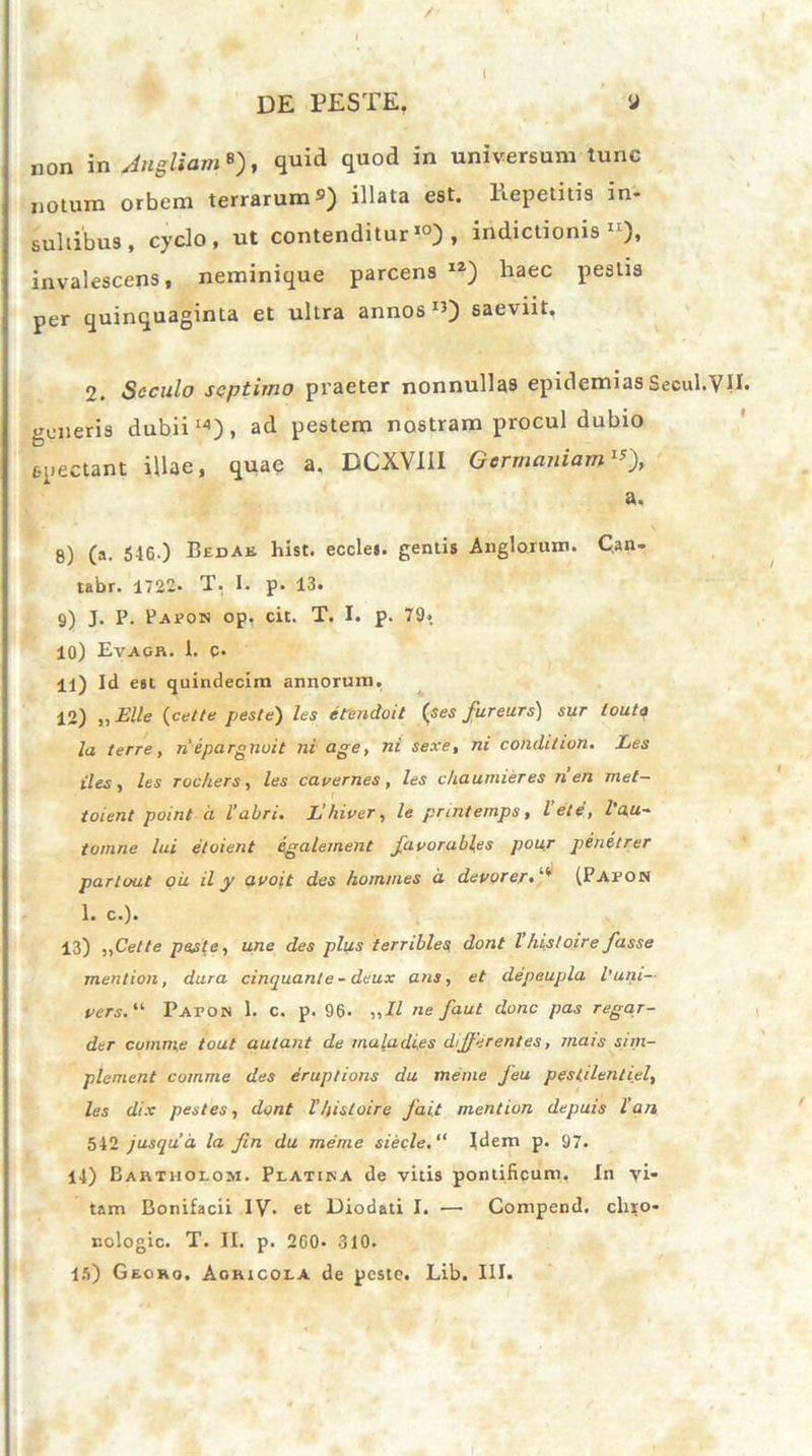 / de peste. y non in Jugliam B), quid quod in universum tunc notum orbem terrarum9) illata est. liepetitis in- sultibus, cyclo, ut contenditur10), indictionis11), invalescens, neminique parcens IZ) haec pestis per quinquaginta et ultra annos ^) saeviit, 2. Seculo septimo praeter nonnulla9 epidemias Secui.VII. generis dubii14), ad pestem nostram procul dubio spectant illae, quae a. DCXVI1I Germaniam1*), a, 8) (a. 546.) Bedak hist. eccles. gentis Anglarum. C.an- tabr. 1722. T. I. p. 13. 9) J. P. Papon op, cit. T. I. p. 79» 10) Etagb. i. c- 11) Id est quindecim annorum. 12) „ Elie {celte peste) les e tendo it {ses fureurs) sur louta la terre, nepargnuit ni age, ni sexe, ni conditum. Les iles , les rochers, les cavernes, les ckaumieres n en met- toient point d l’abri. L hiver, /e prmtemps, lete, l au- tumne lui etoient egalement favorables pour penetrer partout ou il y avoit des homines d devorer.(Pafon 1. c.). 13) ,,Cette peste, une des plus terribles dont l hist oir e fasse mention, dura cinquanle - deux ans, et depeupla iuni— t>ers.“ Paton 1. c. p. 96. „H ne faut donc pas regar- der cumme tout autant de inula dies differentes, tnais sim- plement comme des eruptions da me rue feu pestilentiel, les dix pestes, dont V Ipsi oir e fait mention depuis l’an 542 jusqua la fin da meme siecle.“ Idem p. 97. 14) Bautholom. Platika de vitis pontificum. In vi- tam Bonifacii IV* et Diodati I. ■—• Compend. elixo- nologic. T. II. p. 260« 310.