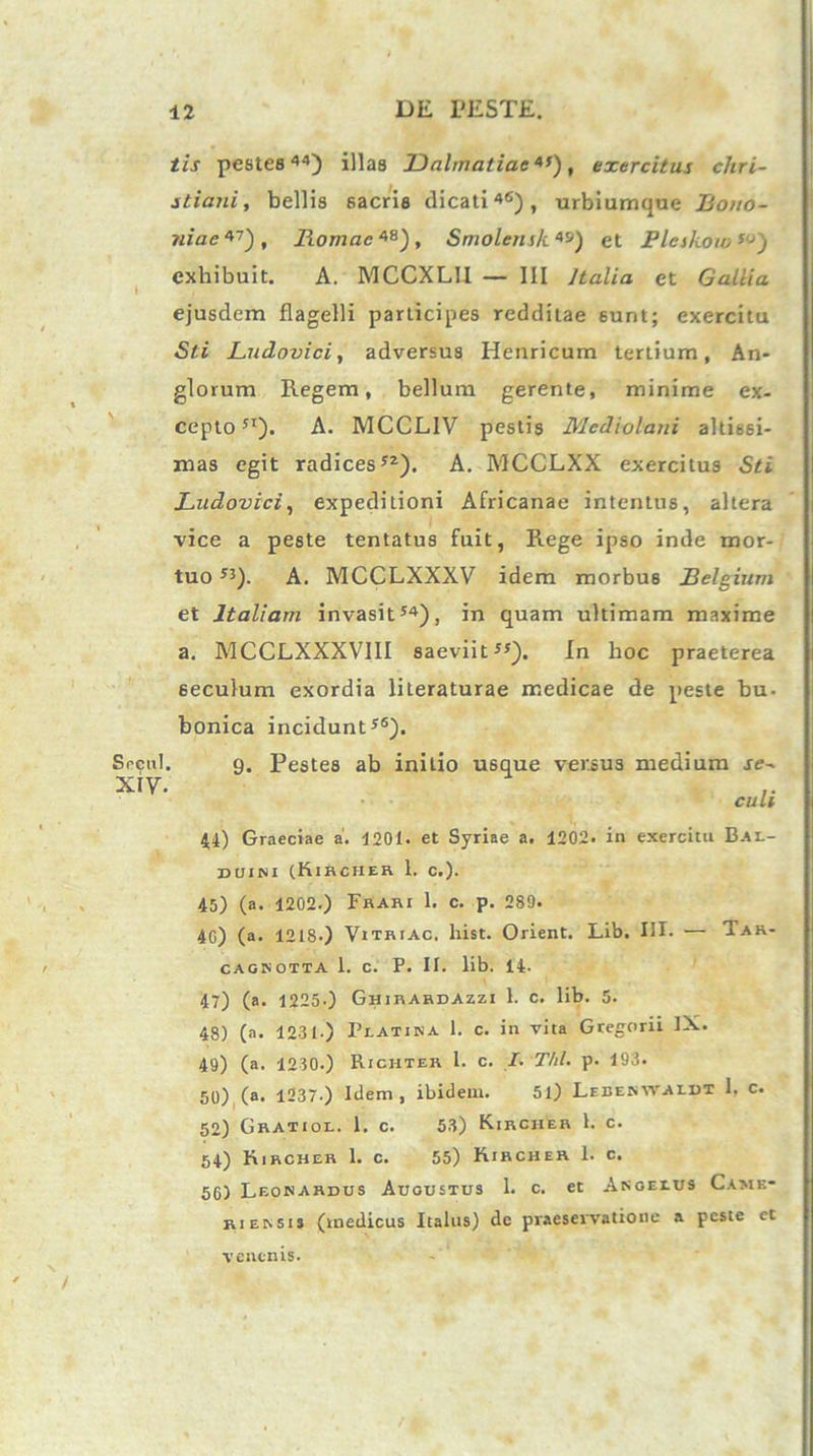 Secui. xiy. tis pestes44) illas Dalmatiae*’), exercitus Chri- stiani, bellis sacris dicati46), urbiumque Bono- niae*1), Romae *B), Smolensk *s) et Pleskow ’,J) exhibuit. A. MCCXL1I — III /talia et Gallia ejusdem flagelli participes redditae sunt; exercitu Sti JLudovici, adversus Henricum tertium, An* glorum Regem, bellum gerente, minime ex- cepto 5I). A. MCCL1V pestis Mediolani altissi- mas egit radices52). A. MCCLXX exercitus Sti JLudovici, expeditioni Africanae intentus, altera vice a peste tentatus fuit, Rege ipso inde mor- tuo 55). A. MCCLXXXV idem morbus Belgium et Italiam invasit54), in quam ultimam maxime a. MCCLXXXVIII saeviit55). In hoc praeterea seculum exordia literaturae medicae de peste bu. bonica incidunt56). 9. Pestes ab initio usque versus medium se- cali 44) Graeciae a. 4201. et Syriae a. 1202. in exercitu Bai.- duini (Kihchek 1. c.). 45) (a. 1202.) Frari 1. c. p. 2S9. 4G) (a. 12L8-) Vitriac. hist. Orient. Lib. III. — Tak- CAG3Notta 1. c. P. II. lib. Il- li) (a. 1225.) Ghirardazzi 1. c. lib. 5. 48) (a. 1231-) Peatina 1. c. in vita Gregorii IX. 49) (a. 1230.) Richter l. c. I. Thl. p. 193. 50) (a. 1237.) Idem, ibidem. 51) Lebebwaidt I. c. 52) Gratior. 1. c. 53) Kircher 1. c. 54) Kircher 1. c. 55) Kircher 1. c. 5G) Leonardus Augustus 1. c. et Akoeeus Came* rieksis (medicus Italus) de praesevvntione a peste et venenis.