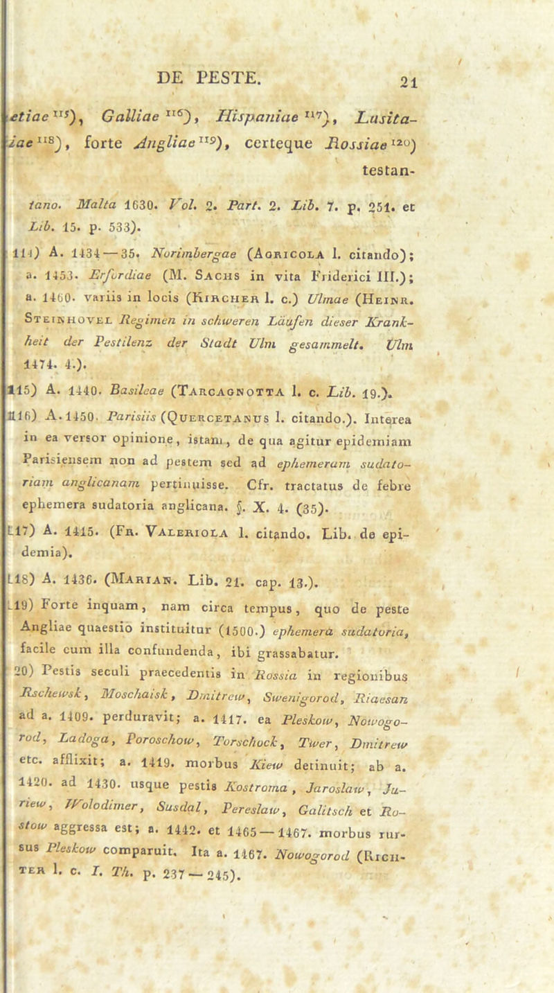 etiaeIIJ), Galliae IT6), Hispaniae tl7). Lusita- iaelis~), forte Jngliae115), certeque LossiaeI2U) testan- tano. Malia 1C30. Vol. 2. Part. 2. Lib. 7. p. 251« et X/6. 15. p. 533). 111) A. 1434: — 35. Nurimlergae (Aoricoi.A I. citando); a. 1153- Erjordiae (M. Sachs in vita Friderici III.); a. 1400• variis in locis (Kircher 1. c.) Ulmae (Heinr. Steinhovee Regimen in schweren Ldufen dieser Kranh- heit der Pestilenz der Sladt Ulm gesarnmelt. Ulm 1474. 4.). 115) A. 1440. Basileae (Tarcagnotta 1. c. Lib. 19.). lllfi) A. 1450. Parisiis (Quercetanus 1. citando.). Interea in ea versor opinione, istam, de qua agitur epidemiam darisiensem non ad pestem sed ad ephemerum sudato- riam anglicanam pertinuisse. Cfr. tractatus de febre ephemera sudatoria anglicana. §. X. 4. (35). L17) A. 1415. (Fr. Valeriola 1. citando. Lib. de epi- demia). L18) A. 1436* (Mariak. Lib. 21. cap. 13.). -19) F°rte inquam, nam circa tempus, quo de peste Angliae quaestio instituitur (1500.) 'ephemera sudatoria, facile cum illa confundenda, ibi grassabatur. 10) Pestis seculi praecedentis in Rossia in regionibus RselikivsL, Moschaisk, Drnitrew, Swenigorod, Riaesan ad a. 1409. perduravit; a. 1417. ea Plestow, Nowogo- rod, Ladoga, Poroschow, Torschock, Twer, Drnitrew etc. afflixit; a. 1419. morbus Kiew detinuit; ab a. 1420. ad 1430. usque pestis Kostroma , Jaroslaw, Ju- riew, tVoledimer, Susdal, Pereslaw, Galitsch et Ro- StOW aSSressa est; a. 1442. et 1465-1467. morbus rur- sus Pleskow comparuit. Ita a. 1467. Nowogorod (Rich- TER 1. C. I. Th. p. 237— 245).