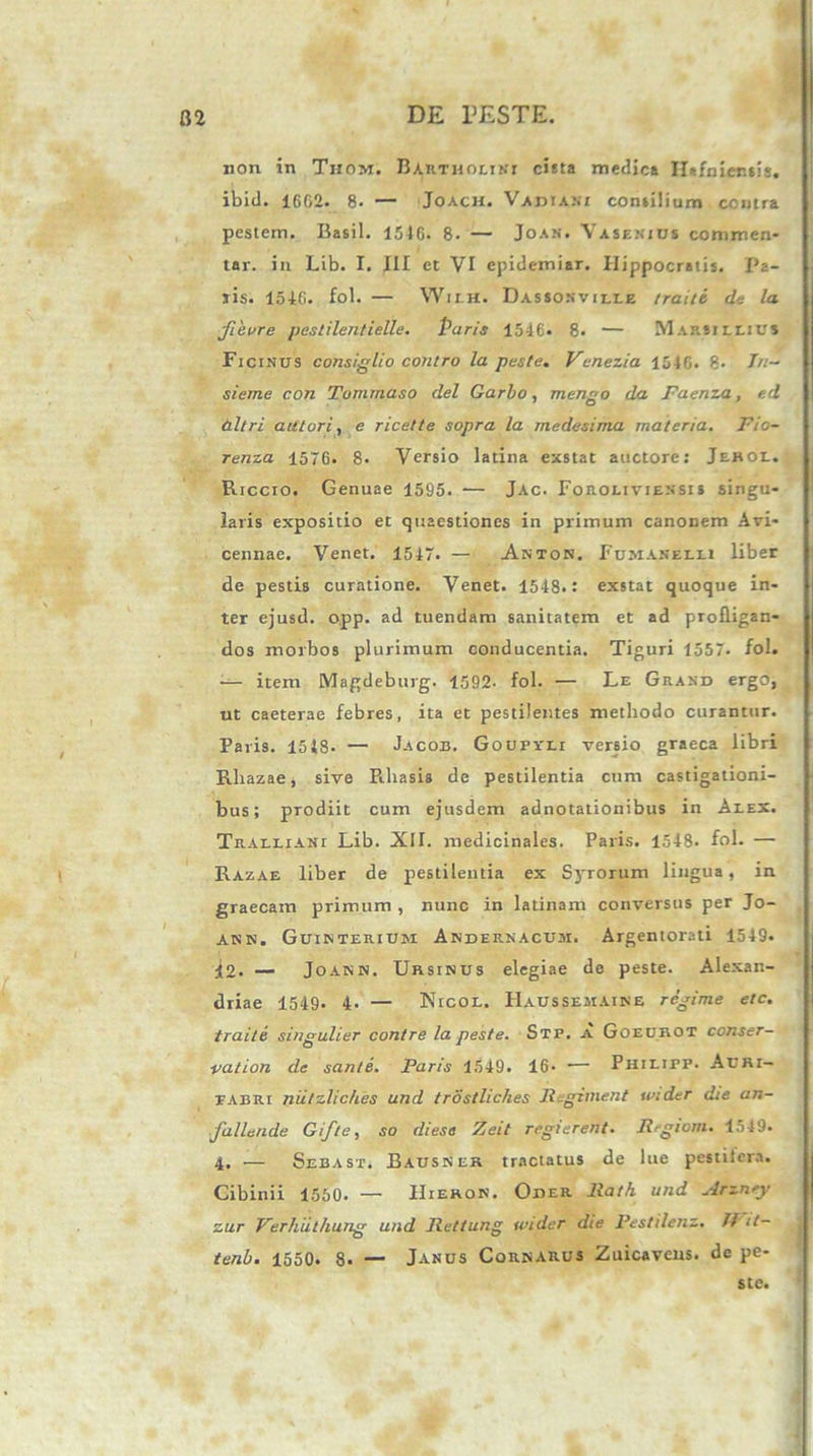 non in Thom. Bartholini cista medica IUfnier.sis. ibid. 1662. 8. — Joach. Variani consilium contra pestem. Basii. 1546. 8- — Joan. Vasenius commen- tar. in Lib. I. III et VI epidemiar. Hippocratis. Pa- lis. 1546. fol. — Wilh. Dassonville traiti de la fievre pestilentielle. Paris 1546. 8. — Marjillius Ficinus consiglio contro la peste. Vcnezia 1546. 8< Tu- sieme con Tommaso dei Garbo, mengo da Faenza, ed altri autori, e ricette sopra la medesima materia. Fio- renza 1576. 8. Versio latina exstat auctore: Jerol. Riccro. Genuae 1595. ■— Jac. Foroliviensi s singu- laris expositio et quaestiones in primum canonem Avi- cennae. Venet. 1547. — Anton. Fumanelli liber de pestis curatione. Venet. 1548.: exstat quoque in- ter ejusd. opp. ad tuendam sanitatem et ad profligan- dos morbos plurimum conducentia. Tiguri 1557. fol. — item Magdeburg. 1592- fol. — Le Grand ergo, ut caeterae febres, ita et pestilentes methodo curantur. Paris. 1548- — Jacob. Goupvli versio graeca libri Rhazae, sive Rbasis de pestilentia cum castigationi- bus; prodiit cum ejusdem adnotationibus in Alex. Tralliani Lib. XII. medicinales. Paris. 1548. fol. — Razae liber de pestilentia ex Syrorum lingua, in graecam primum , nunc in latinam conversus per Jo- ann. Guinteriuri Andernacum. Argentorati 1549. jjo. — Joann. Ursinus elegiae do peste. Alexan- driae 1549. 4. — Nicol. IIaussemaine regime etc. traite singulter contre la peste. Stp. a Goeurot conser— ■vation de sante. Paris 1549. 16. •— Philipp. Acri- pabri niitzliches und trostliches Regiment wider die an- fallende Gif/e, so diesa Zeit reglerent. Rrgioni. 1549. 4. — Sebast. Bausner tractatus de lue pestiiera. Cibinii 1550. — IIieron. Oiier Rath und Arznry zur Verhuthung und Rettung under die Pestilenz. //' it— tenb. 1550. 8. — Janus Cornarus Zuicavens. de pe-