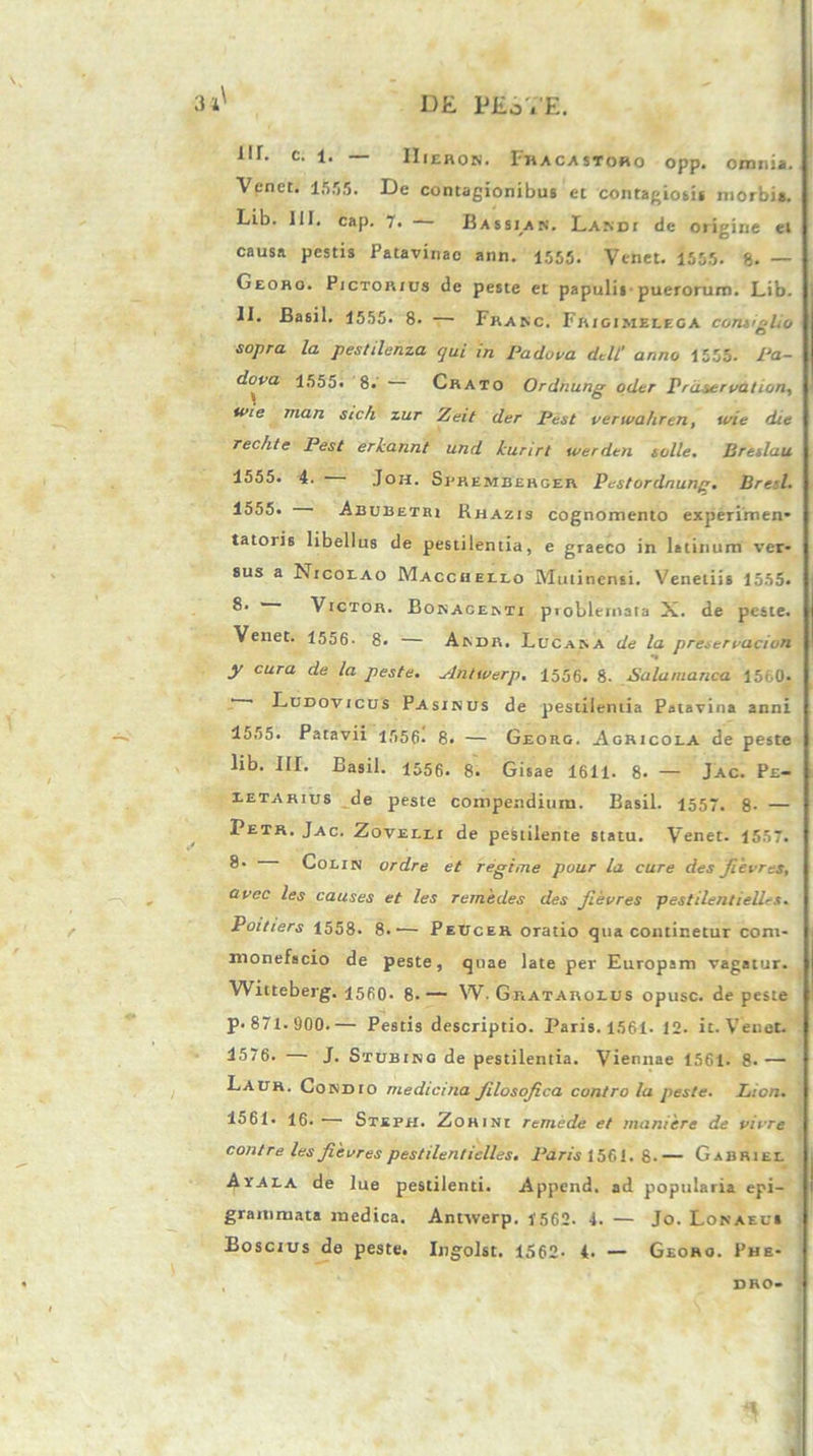 111. c. 1. — IIieron. Fhacastoro opp. omnia. Venet. 1555. De contagionibus et contagiosis morbis. Lib. III. cap. 7. Bassian. Lasdi de origine ei causa pestis Patavinae ann. 1555. Venet. 1555. 8. — Georo. Pictorius de peste et papulis puerorum. Lib. II. Basii. 1555. 8- — Franc. Frigimelega contigho sopra la pestilenza qui in Padova dtlL' anno 1555. Pa- dova 1555. 8. Crato Ordnung oder Prdservation, wie man sic/i zur Zeit der Pest verwahren, urie die rechte Pest erkannt und kurirt werden solle. Jireslau 1555. 4. Joh. Sfremberger Pustordnunp. Bre:l. 1555. Abubetbi Rhazis cognomento experimen* tatoris libellus de pestilentia, e graeco in latinum ver- sus a Nicolao Macchello Mutinensi. Venetiis 1555. Victor. Bokacemi pioblernata X. de peste. Venet. 1556- 8. — Aivdr. Lucana de la preservacion y cura de la peste. Antwerp. 1556. 8. Salumanca 1560. ' ' Dudovicus Pasinbs de pestilentia Patavina anni 1555. Patavii 1556. 8. — Georg. Agricola de peste lib. III. Basii. 1556. 8. Gisae 1611. 8. — Jac. Pe- letarius de peste compendium. Basii. 1557. 8- — Petr. Jac. Zovelli de pestilente statu. Venet. 1557. ®* Colin ordre et regi me pour la cure des fievres, Qvec les causes et les remedes des fievres pestilentielles. Poitiers 1558. 8.— Peucer oratio qua continetur com- monefacio de peste, quae late per Europam vagatur. Witteberg. 1560. 8-— W. Gratarolus opusc. de peste p. 871. 900.— Pestis descriptio. Paris. 1561- 12. it. Venet. 1576. — J. Stubing de pestilentia. Viennae 1561. 8* — Laur. Condio medicina Jilosofica contro la peste. Lion. 1561* 16- Stefh. Zohini remede et muniere de virre contre les fievres pestilentielles. Paris 1561. 8-— Gabriel Ayala de lue pestilenti. Append. ad popularia epi- grammata medica. Antwerp. 1562. 4. — Jo. Lonaeu» Boscius de peste. Ingolst. 1562- 4. — Georo. Phe- DHO-