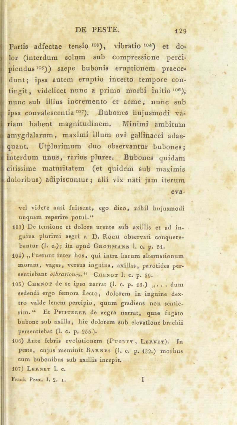 Partis adfectae tensio I03), vibratio I04) et do- lor (interdum solum sub compressione perci- * piendus105)) 6aepe bubonis eruptionem praece- dunt; ipsa autem eruptio incerto tempore con- tingit, videlicet nunc a primo morbi initio106), nunc 6ub illius incremento et acme, nunc sub ipsa convalescentia107). Bubones hujusmodi va- riam habent magnitudinem. Minimi ambitum amygdalarum, maximi illum ovi gallinacei adae- quant. Utplurimum duo observantur bubones; interdum unus, rarius plures. Bubones quidam citissime maturitatem (et quidem 6ub maximis doloribus) adipiscuntur; alii vix nati jam iterum eva- \ vel videre ausi fuissent, ego dico, nihil hujusmodi unquam reperire potui. “ 103) De tensione et dolore urente sub axillis et ad in- guina plurimi aegri a D. Roch observati conquere- bantur (1. c.); ita apud Grohmann 1. c. p. 51. 104) ,, Fuerunt inter hos, qui intra harum alternationum moram, vagas, versus inguina, axillas, parotides per- sentiebant vibrationes. “ Chenot 1. c. p. 59. 105) Chenot de se ipso narrat (1. c. p. 13.) . . dum sedendi ergo femora flecto, dolorem in inguine dex- tro valde lenem percipio, quum gradiens non sentie- rim. “ Et Pfisterer de aegra narrat, quae fugato bubone sub axilla, hic dolorem sub elevatione brachii persentiebat (1. c. p. 255.). 106) Ante febris evolutionem (Pugnet, Lernet). In peste, cujus meminit Barnes (1, c. p. 432.) morbus cum bubonibus sub axillis incepit. 107) Lernet 1. c.