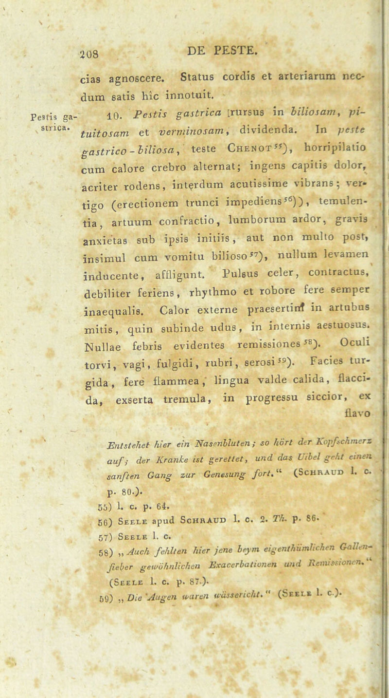 N Pesfis ga- strica. i08 DE PESTE. cias agnoscere. Status cordis et arteriarum nec- dum satis hic innotuit. 10. Pestis gastrica [rursus in biliosam, pi- tuitosam et verminosam, dividenda. In peste gastrico-biliosa, teste Chenot55), horripilatio cum calore crebro alternat; ingens capitis dolor, acriter rodens, interdum acutissime vibrans, i er* tigo (erectionem trunci impediens56)), temulen- , tia, artuum confractio, lumborum ardor, gravis anxietas sub ipsis initiis, aut non multo post, insimul cum vomitu bilioso57), nullum levamen inducente, affligunt. Pulsus celer, contractus, debiliter feriens, rhythmo et robore fere 6emper inaequalis. Calor externe praesertinf in artubus mitis, quin subinde udus, in internis aestuosus. Nullae febris evidentes remissiones58). Oculi torvi, vagi, fulgidi, rubri, serosi59). Facies tur- gida, fere flammea,' lingua valde calida, flacci- da, exserta tremula, in progressu siccior, ex flavo Enlstehet hier ein Nasenbluten; so hort der Ko]f>chmcrz auf; der Kranke ist gerettet, und das Uibel gcht einen sanften Gang zar Genesung fort.“ (ScHRAUD 1. C. p. 80.). 55) 1. c. p. 64. 56) Seele apud Schraud 1. c. 2. Th. p. 86. 57) Seele 1. c. 58) „ Audi fehllen hier jcne beym eigenthumlichen Gallen- fieber gewiihnlichen Exacerbationen und Remissionem “ (Seele 1. c. p. 87). 50) „ Dia 'Augen wureti wiissericht. (Seele 1. c ).