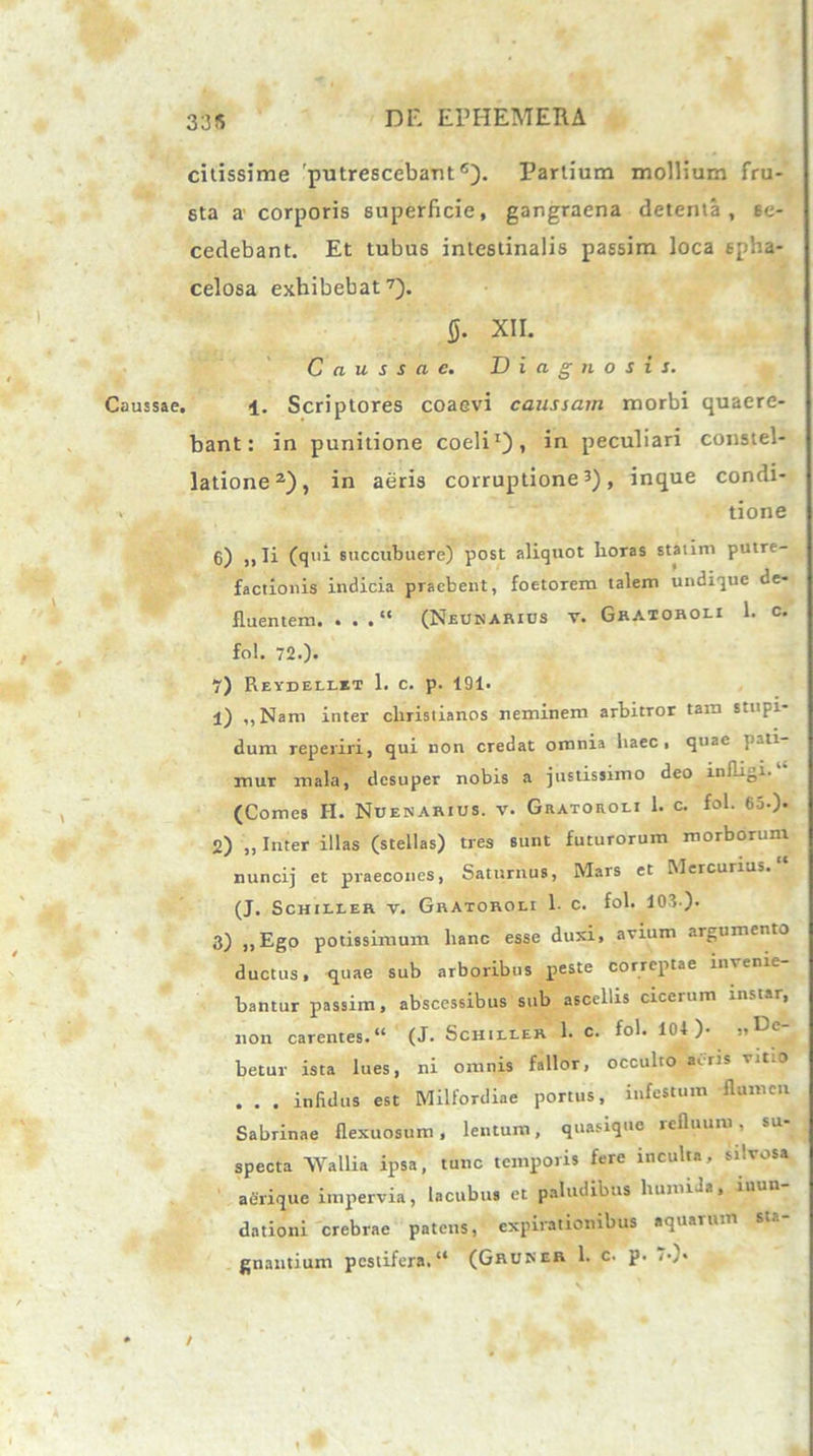 335 citissime putrescebant6). Partium mollium fru- sta a' corporis superficie, gangraena detenta, se- cedebant. Et tubus intestinalis passim loca spha- celosa exhibebat7). 0. XII. Caussae. Diagnosis. Caussae. 4. Scriptores coaevi caussam morbi quaere- bant: in punitione coeli1), in peculiari constel- latione2), in aeris corruptione3), inque condi- . tione 6) ,, Ii (qtii succubuere) post aliquot lioras statim putre- factionis indicia praebent, foetorem talem undique de- fluentem. . . .“ (Neunarios v. Graioroli 1. c. fol. 72.). 7) REVEELtRT 1. C. p. 191. 1) ,,Nam inter cliristianos neminem arbitror tam stupi- dum reperiri, qui non credat omnia haec, quae pati- mur mala, desuper nobis a justissimo deo infligi. (Comes H. Nuenarius. v. Gratoroli 1. c. fol. 65.). 2) „ Inter illas (stellas) tres sunt futurorum morborum nuncij et praecones, Saturnus, Mars et Mercurius. (J. Schiller v. Gratoroli 1. c. fol. 103.). 3) ,,Ego potissimum hanc esse duxi, avium argumento ductus, quae sub arboribus peste correptae invenie- bantur passim, abscessibus sub ascellis cicerum instar, non carentes.“ (J. Schiller 1. c. fol. 101 )• betur ista lues, ni omnis fallor, occulto aeris vitio . . . infidus est Milfordiae portus, infestum flumen Sabrinae flexuosum, lentum, quasique refluum, su- specta AVallia ipsa, tunc temporis fere inculta, silvosa aerique impervia, lactibus et paludibus humiJa, inun- dationi crebrae patens, expirationibus aqu..uun gnantium pestifera. “ (Ghuner 1. c. p. /•)• • /