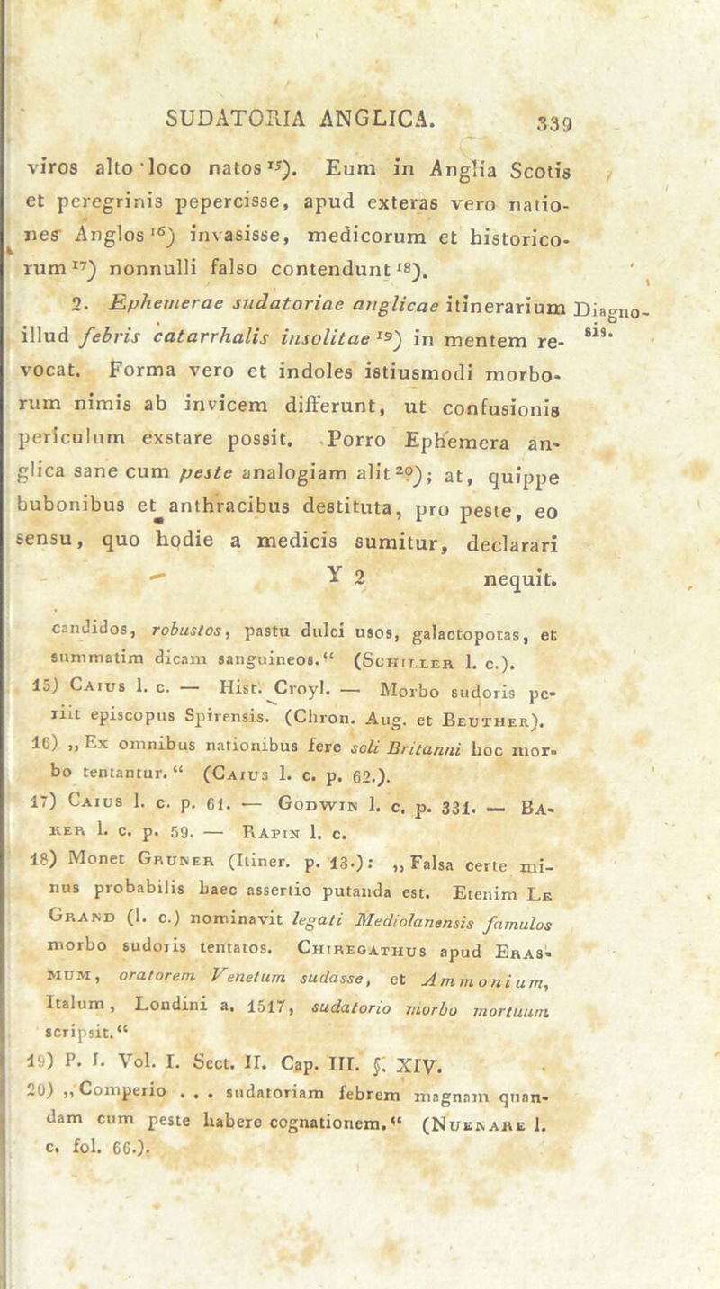 viros alto loco natos **). Eum in Anglia Scotis et peregrinis pepercisse, apud exteras vero natio- nes Anglos'6) invasisse, medicorum et historico- rum17) nonnulli falso contendunt18). 2. Ephemerae sudatoriae anglicae itinerarium Dia illud febris catarrhalis insolitae Js) in mentem re- 815 vocat. Forma vero et indoles istiusmodi morbo- rum nimis ab invicem differunt, ut confusionis periculum exstare possit. Porro Ephemera an» glica sane cum peste analogiam alit2?); at, quippe bubonibus et anthracibus destituta, pro peste, eo sensu, quo hodie a medicis sumitur, declarari  Y 2 nequit. candidos, robustos, pastu dulci usos, galactopotas, et summatim dicam sanguineos.“ (Schiller 1. c,). 15) Caius 1. c. Hist. Croyl. — Morbo sudoris pe- riit episcopus Spirensis. (Cliron. Aug. et Beuther). 16) „Ex omnibus nationibus fere soli Britanni hoc ruor- bo tentantur. “ (Caius 1. c. p. 62.). 17) Caius 1. c. p. 61. ■— Godwiin 1. c, p. 331. Ba- ker 1. c. p. 59, — Rafin 1. c. 18) Monet Gruner (Itiner, p. 13.): „ Falsa certe mi- nus probabilis haec assertio putanda est. Etenim Le Graisd (1. c.) nominavit legati Mediolanensis famulos morbo sudoiis tentaios. Chireoathus apud Eras- Mum, oratorem Venetum sudasse, et Ammonium, Italum, Londini a, 1517, sudatorio morbo mortuum scripsit. “ 10) P. I. Vol. I. Sect. II. Cap. III. f. XIV. 20) „ Comperio . . . sudatoriam febrem magnam qnan- dam cum peste habere cognationem. (Nusrahe 1. c, fol. 6G.).