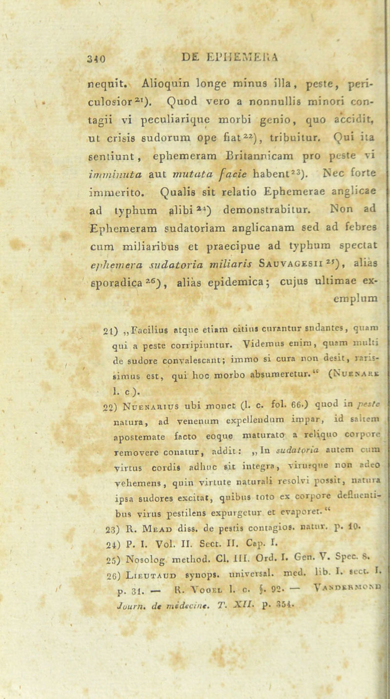 nequit. Alioquin longe minus illa, peste, peri- culosior21). Quod vero a nonnullis minori con- tagii vi peculiariquc morbi genio, quo accidit, uL crisis sudorum ope fiat22), tribuitur. Qui ita sentiunt, ephemeram Britannicam pro peste vi imminuta aut mutata facie habent23). Nec forte immerito. Qualis sit relatio Ephemerae anglicae ad typhum alibi24) demonstrabitur. Non ad Ephemeram sudatoriam anglicanam sed ad febres cum miliaribus et praecipue ad typhum spectat epJiemera sudatoria miliaris Sauvagesii 2J), alias sporadica 2<s), alias epidemica; cujus ultimae ex- emplum 2t) „Facilius atque etiam citint curantur sndantes, quam qui a peste corripiuntur. Videmus enim, qusm multi de sudore convalescant; immo si cura non desit, raris- simus est, qui hoc morbo absumeretur.11 (Nuexaf.e 1. c ). 22) Ndenarius ubi monet (1. c. fol. 660 quod in peste natura, ad venenum expellendum impar, id saltem apostemate facto eoque maturato a reliquo corpore removere conatur, addit: ,, In sudatoria autem cum virtus cordis adiluc sit integra, virusqtie non adeo vehemens, quin virtute naturali resolvi possit, natuia ipsa sudores excitat, quibus toto ex corpore defluenti- bus virus pestilens expurgetur et evaporet. “ 23) R. Mead diss. de pestis contagios. natur, p. 10. 24) P. I. Vol. II. Scct. II. Cap. I. 25) Nosolog method. Cl. III. Ord. I. Gen. \. Spcc. 8. 26) Lieutaud synops. universal. med. lib. I. scct. I. p. 3i. — R. Vooel I. c. }. 92- — asdkhmomj Juurn. de midteint. T. XII- p. 354.