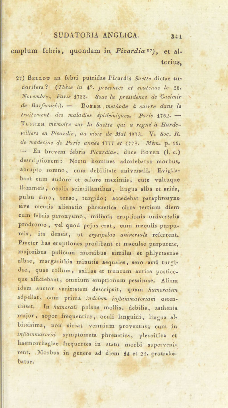 341 eiuplum febris, quondam in Picardia^), er. al- terius, 27) Beleot an febri putridae Picardis Suet/e dictae su- dorifera? (Thase in 4°. presentee et soutenue le 26. Novembre, Paris 1733. Sous la. presidence de Casimir de Barfecneh.). — Boiter methode a suivre dans le traiternent des maladies epidemiques. Paris 1762. — Tessier memoire sur la Suette qui a regne a Harde- villiers en Picardie, au mois de Mai 1773. V. Suc. R. de medecine de Paris annee 1777 et 1778. Mem. p. 46. En brevem febris Picardiae, duce Boyer (1. c.) descriptionem: Noctu homines adoriebatur morbus, abrupto somno, cum debilitate universali. Evigila- bant cum sudore et calore maximis, cute vultuque flammeis, oculis scintillantibus, lingua alba et arida, pulsu duro, tenso, turgido; accedebat paraphrosyne sive mentis alienatio phrenetica circa tertium diem cum febris paroxysmo, miliaris eruptionis universali* prodromo, vel quod pejus erat, cum maculis purpu- reis, ita densis, ut erysipelas universale referrent. Praeter has eruptiones prodibant et maculae purpureae, majoribus pulicum morsibus similes et phlyctaenae albae, margarithis minutis aequales, sero acri turgi- dae, quae collum, axillas et truncum antice postice- que afficiebant, omnium eruptionum pessimae. Aliam idem auctor varietatem descripsit, quam humoralem adpeliat, cum prima indolem inflammatoriam osten- disset. In humorali pulsus mollis, debilis, asthenia major, sopor frequentior, oculi languidi, lingua nl- hissisima, non sicca; vermium proventus; cum in inflammatoria symptomata phrenetica, pleuritica et haemorrhagiae fiequentes in statu morbi superveni- rent. Morbus in genere ad diem 14 et 21. protiaho- batur.