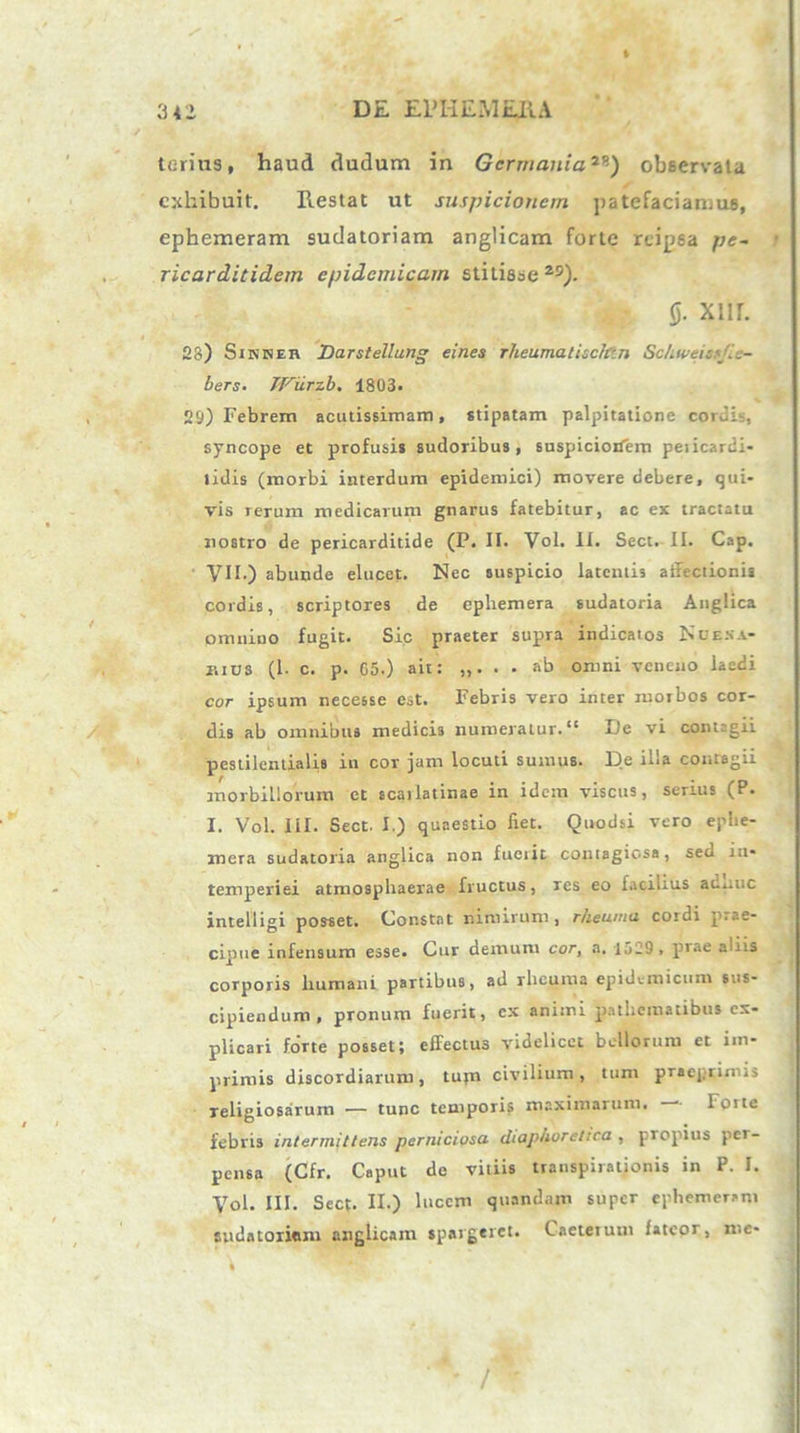 terius, haud dudum in Germania79) observata exhibuit. Restat ut suspicionem patefaciamus, ephemeram sudatoriam anglicam forte rtipsa pe- ricarditidem epidemicam stitisse 25). (j. Xllh 28) SiNNEn Darstellung eines rheumatisc/r.n SchweissJ..- bers. JViirzb. 1803. , 29) Febrem acutissimam, stipatam palpitatione coruh, syncope et profusis sudoribus, suspiciorfem peiicardi- lidis (morbi interdum epidemici) movere debere, qui- vis rerum medicarum gnarus fatebitur, ac ex tractatu nostro de pericarditide (P. II. Vol. II. Sect. II. Cap. VII.) abunde elucet. Nec suspicio latentis affectionis cordis, scriptores de ephemera sudatoria Anglica Omnino fugit. Sic praeter supra indicatos Nce.na- mus (1. c. p. G5.) ait: . . ab omni veneno laedi cor ipsum necesse est. Febris vero inter morbos cor- dis ab omnibus medicis numeratur. “ De vi contagii pestilentialis in cor jum locuti sumus. De illa contagii morbillorum et scaiiatinae in idem viscus, serius (P. I. Vol. III. Sect. I.) quaestio fiet. Quodsi vero ephe- mera sudatoria anglica non fuerit contagiosa, sed in- temperiei atmosphaerae fructus, res eo facilius auauc intelligi posset. Constat nimirum, rheuma cordi prae- cipue infensum esse. Cur demum cor, a. Iu29 . prae aliis corporis humani partibus, ad rheuma epidemicum sus- cipiendum, pronum fuerit, cx animi pathematibus ex- plicari forte posset; effectus videlicet bellorum et im- primis discordiarum, tufn civilium, tum praepriniii Teligiosarum ■— tunc temporis maximarum. Ione febris intermittens perniciosa diaphoretica , propius per- pensa (Cfr. Caput de vitiis transpiralionis in P. I. Vol. III. Sect. II.) lucem quandam super ephemeram sudatoriam anglicam spargeret. Caeteium fateor, me- /