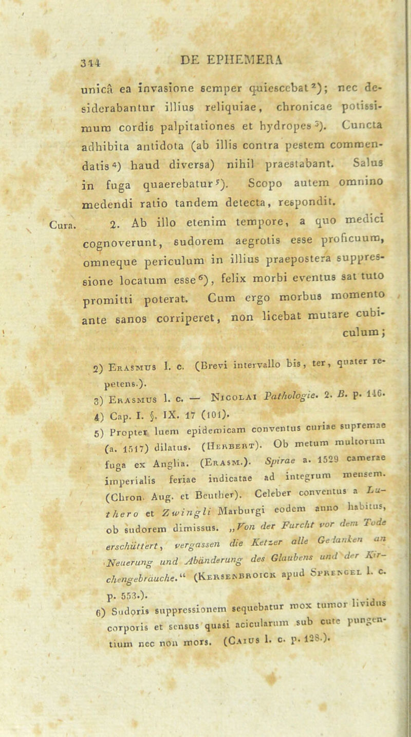 3*4 DE EPII EM ER A Cura. unica ea invasione scmper quiescebat2); nec de- siderabantur illius reliquiae, chronicae potissi- mum cordis palpitationes et hydropes 5). Cuncta adhibita antidota (ab illis contra pestem commen- datis4) haud diversa) nihil praestabant. Salus in fuga quaerebatury). Scopo autem omnino medendi ratio tandem detecta, respondit. 2. Ab illo etenim tempore, a quo medici cognoverunt, sudorem aegrotis esse proficuum, omneque periculum in illius praepostera suppres- sione locatum esse6), felix morbi eventus sat tuto promitti poterat. Cum ergo morbus momento ante 6anos corriperet, non licebat mutare cubi- culum j 2) Erasmus I. c. (Brevi intervallo bis, ter, quater re- petens.). 3) Erasmus 1. c. — Nicolai Pathologie. 2. B. p. 116. 4) Cap. I. §. IX. 17 (tOl). 5) Propter luem epidemicam conventus curiae supremae (a. 1517) dilatus. (Herbebt). Ob metum multorum fuga ex Anglia. (ErAsm.). Spirae a. 1529 camerae imperialis feriae indicatae ad integrum mensem. (Clnon. Aug. et Beuther). Celeber conventus a Lu- thero et Zwingli Marburgi eodem anno habitus, ob sudorem dimissus. „Von der Farcht var de,a Tode erschiittert, vergassen die Ketzer alie Gelanlen an Neuerung und Abanderung des Glaubens und der K’r- chengebrauche.“ (KebseaBRO.CK apud SrRENGEL 1. C. p. 553.). C) Sudoris suppressionem sequebatur mox tumor l.vtdus corporis et sensus quasi acicularum sub cute pun^tn