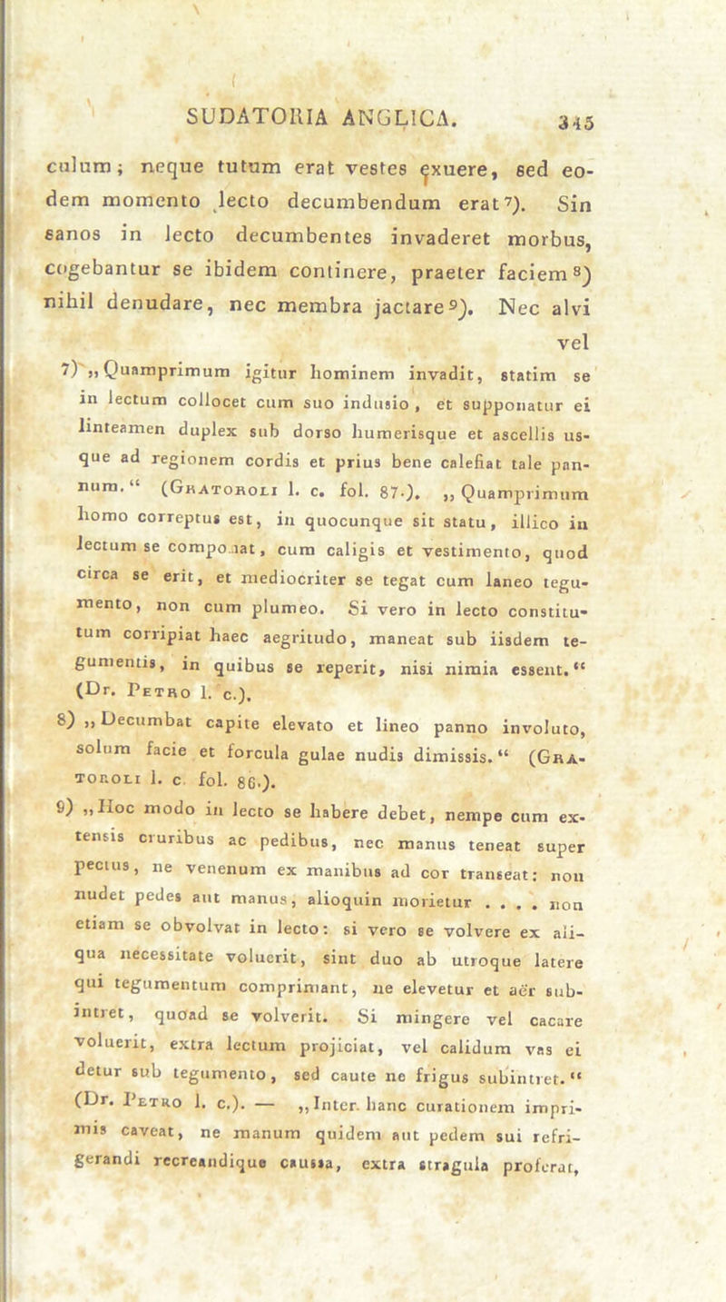 ciilnm; neque tutum erat vestes ^xuere, 6ed eo- dem momento lecto decumbendum erat?). Sin sanos in Jecto decumbentes invaderet morbus, cogebantur se ibidem continere, praeter faciem8) nihil denudare, nec membra jactare9). Nec alvi vel 7) ,, Quamprimum igitur hominem invadit, statim se in lectum collocet cum suo indusio , et supponatur ei linteamen duplex sub dorso humerisque et ascellis us- que ad regionem cordis et prius bene calefiat tale pan- num. “ (G«atohou 1. c. fol. 87-). „ Quamprimum homo correptus est, in quocunque sit statu, illico in lectum se compo .iat, cum caligis et vestimento, quod circa se erit, et mediocriter se tegat cum laneo tegu- mento, non cum plumeo. Si vero in lecto constitu- tum corripiat haec aegritudo, maneat sub iisdem te- gumentis, in quibus se reperit, nisi nimia essent. “ (Dr. Petro 1. c.). 8) ,, Decumbat capite elevato et lineo panno involuto, solum facie et forcula gulae nudis dimissis. “ (Gra- Tor.on 1. c fol. 86.). 9) „ Hoc modo in lecto se habere debet, nempe cum ex- tensis cruribus ac pedibus, nec manus teneat super pecius, ne venenum ex manibus ad cor transeat; non nudet pedes aut manus, alioquin morietur .... non etiam se obvolvat in lecto: si vero se volvere ex ali- qua necessitate voluerit, sint duo ab utroque latere qui tegumentum comprimant, ne elevetur et aer sub- intret, quoad se volverit. Si mingere vel cacare voluerit, extra lectum projiciat, vel calidum vas ei detur sub tegumento, sed caute no frigus subintret. “ (Dr. Petro 1. c.). — „ Inter, hanc curationem impri- mis caveat, ne manum quidem aut pedem sui refri- gerandi recreandique caussa, extra stragula proferat.