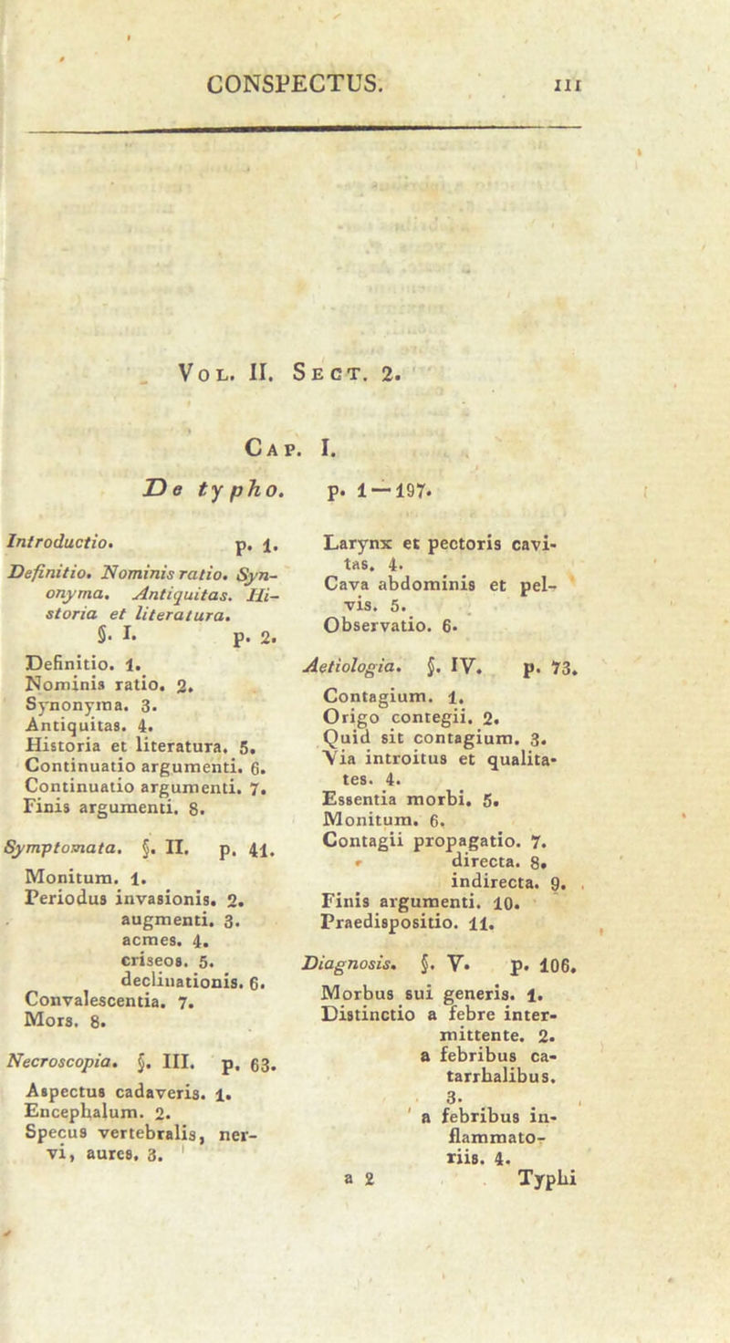 Vol. II. Sect. 2. C A V. De typho. Introductio. p. i. Definitio. Nominis ratio. Syn- onyma. Antiquitas. Hi- storia et literatura. §• I. p. 2. Definitio. 1. Nominis ratio. 2. Synonyma. 3. Antiquitas. 4. Historia et literatura. 5, Continuatio argumenti. 6. Continuatio argumenti. 7. Finis argumenti. 8. Symptomata. §. II. p. 41, Monitum. 1. Periodus invasionis. 2. augmenti. 3. acmes. 4. criseos. 5. declinationis. 6. Convalescentia. 7. Mors. 8. Necroscopia. §. III. p, 63. Aspectus cadaveris. 1. Encepkalum. 2. Specus vertebralis, ner- vi, aures. 3. I. p. 1 — 197. Larynx et pectoris cavi- tas. 4. Cava abdominis et pel- vis. 5. Observatio. 6. Aetiologia. $. IV. p. 73. Contagium. 1. Origo contegii. 2. Quid sit contagium. 3. Via introitus et qualita- tes. 4. Essentia morbi. 5. Monitum. 6. Contagii propagatio. 7. » directa. 8« indirecta. 9. Finis argumenti. 10. Praedispositio. 11. Diagnosis. §. V. p. 106. Morbus sui generis. 1. Distinctio a febre inter- mittente. 2. a febribus ca- tarrkalibus. 3. a febribus in- flammato- riis. 4. a 2 Typhi