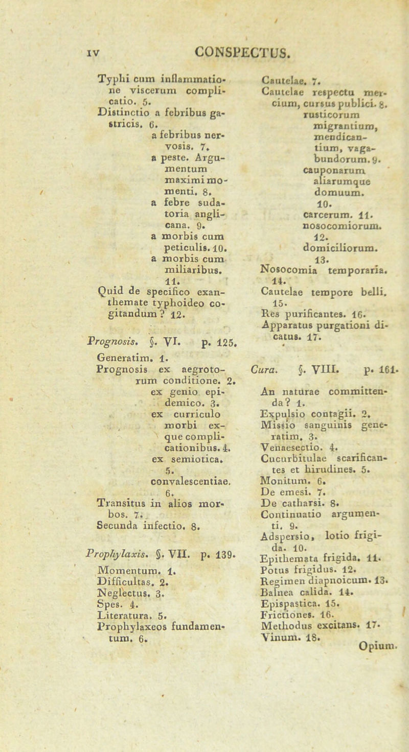 Typlii cum inflammatio* ne viscerum compli- catio. 5. Distinctio a febribus ga- stricis. 6. a febribus ner- vosis. 7. a peste. Argu- mentum maximi mo- menti. 8. a febre suda- toria angli- cana. 9. a morbis cum peticulis. 10. a morbis cum miliaribus. 11. Quid de specifico exan- themate typhoideo co- gitandum ? 12. Prognosis. §. VI. p. 125. Generatim. 1. Prognosis ex aegroto- rum conditione. 2. ex genio epi- demico. 3. ex curriculo morbi ex- que compli- cationibus. I. ex semiotica. 5. convalescentiae. 6. Transitus in alios mor- bos. 7. Secunda infectio. 8. Prophylaxis. §. VII. p. 139. Momentum. 1. Difficultas. 2. Neglectus. 3. Spes. 4. Literatura. 5. Prophylaxeos fundamen- tum. 6. Cautelae. 7. Cautelae respectu mer- cium, cursus publici. 8. rusticorum migrantium, mendican- tium, vaga- bundorum. 9. cauponarum aliarumque domuum. 10. carcerum. 11. nosocomiorum. 12. domiciliorum. 13. Nosocomia temporaria. 14. Cautelae tempore belli. 15, Res purificantes. 16. Apparatus purgationi di- catus. 17. Cura. §. VIII. p. 161. An naturae committen- da? 1. Expulsio contagii. 2. Missio sanguinis gene- ratim. 3. Venaesectio. 4. Cucurbitulae scarifican- tes et hirudines. 5. Monitum. 6. De emesi. 7. De catharsi. 8. Continuatio argumen- ti. 9. Adspersio, lotio frigi- da. 10. Epithemata frigida. 11. Potus frigidus. 12. Regimen diapnoicum. 13* Balnea calida. 14. Epispastica. 15. Frictiones. 16.. Methodus excitans. 17. Vinum. 18. _ . Opium.