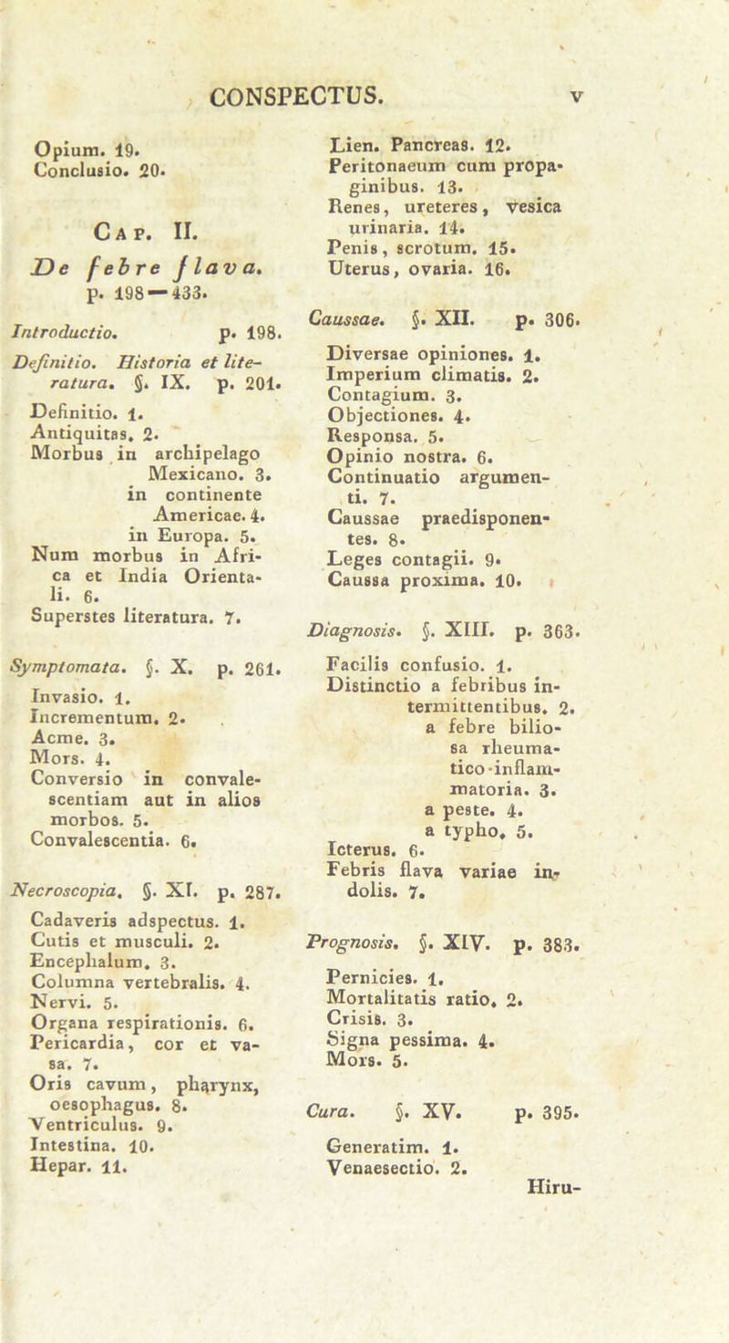 Opium. 19. Conclusio. 20. Cap. II. De febre Jlava. p. 198 — 433. Introductio. p. 198. Definitio. Historia et lite- ratura. §. IX. p. 201. Definitio. 1. Antiquitas. 2* Morbus in archipelago Mexicano. 3. in continente Americae. 4. in Europa. 5. Num morbus in Afri- ca et India Orienta- li. 6. Superstes literatura. 7. Symptomata. §. X. p. 261. Invasio. 1. Incrementum. 2- Acine. 3. Mors. 4. Conversio in convale- scentiam aut in alios morbos. 5. Convalescentia. 6. Necroscopia, §. XL p. 287. Cadaveris adspectus. 1. Cutis et musculi. 2. Enceplialum. 3. Columna vertebralis. 4. Nervi. 5. Organa respirationis. 6. Pericardia, cor et va- sa. 7. Oris cavum, pharynx, oesophagus. 8. Ventriculus. 9. Intestina. 10. Hepar. 11. Lien. Pancreas. 12. Peritonaeum cum propa- ginibus. 13. Renes, ureteres, vesica urinaria. 14. Penis, scrotum. 15. Uterus, ovaria. 16. Caussae. §• XII. p. 306. Diversae opiniones. 1. Imperium climatis. 2. Contagium. 3. Objectiones. 4. Responsa. 5. Opinio nostra. 6. Continuatio argumen- ti. 7. Caussae praedisponen- tes. 8* Leges contagii. 9« Caussa proxima. 10. Diagnosis. §. XIII. p. 363. Facilis confusio. 1. Distinctio a febribus in- termittentibus. 2. a febre bilio- sa rheuma- tico -inflam- matoria. 3. a peste. 4. a typho, 5. Icterus. 6- Febris flava variae in? dolis. 7. Prognosis. §. XLV. p. 383. Pernicies. 1. Mortalitatis ratio, 2. Crisis. 3. Signa pessima. 4. Mors. 5. Cura. §. XV- p. 395. Generatim. 1. Venaesectio. 2. Hiru-