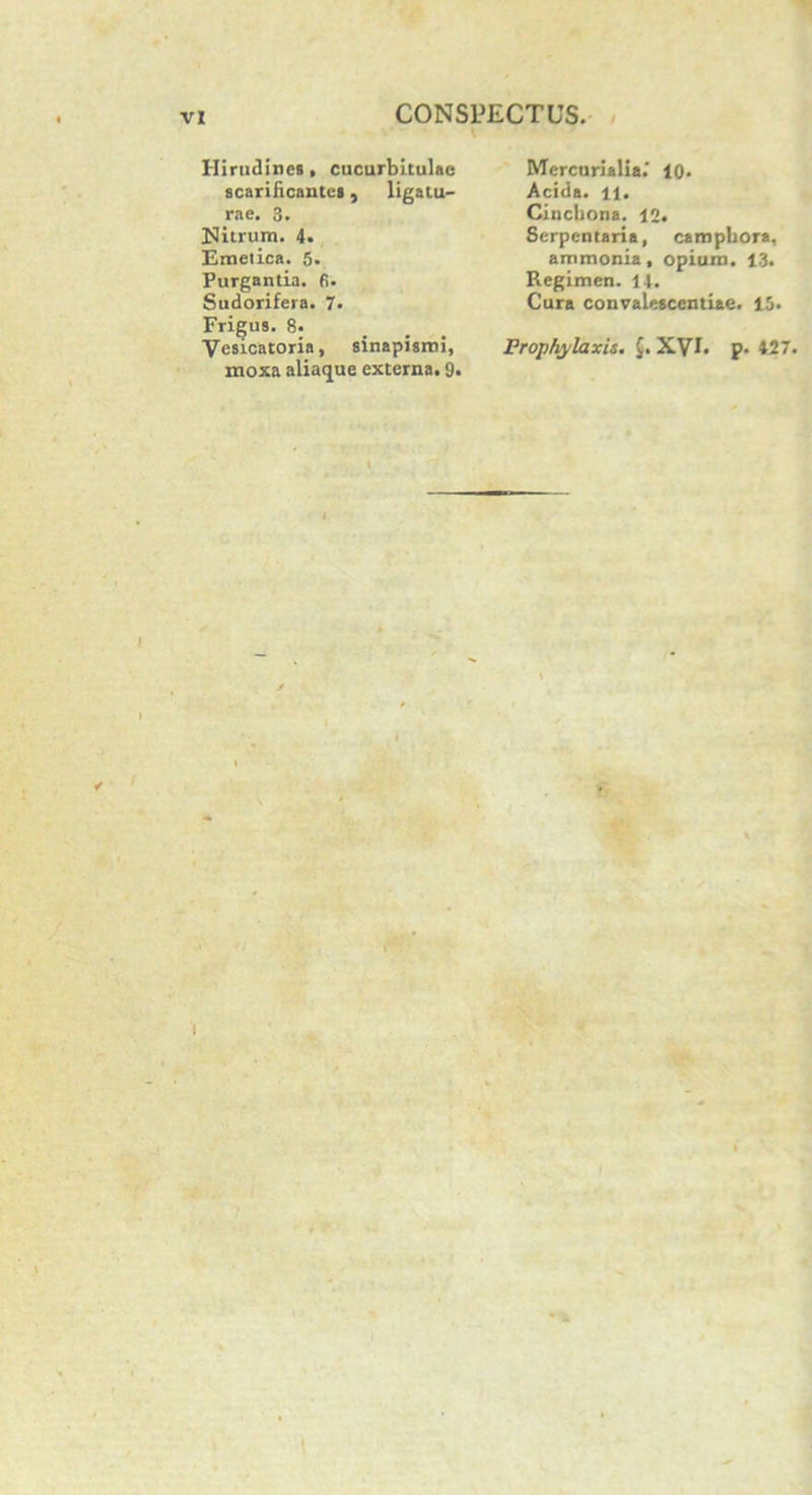 Hirudines, cucurbitulae scarificantes, ligatu- rae. 3. Nitrum. 4. Emetica. 5. Purgantia, fi. Sudorifera. 7. Frigus. 8. Vesicatoria, sinapismi, moxa aliaque externa. 9. Mercurialia.' 10. Acida, ll. Cinchona. 12. Serpentaria, caropbora, ammonia, opium. 13. Regimen. 14. Cura convalescentiae. 13. Prophylaxis. XVI. p. 427. i