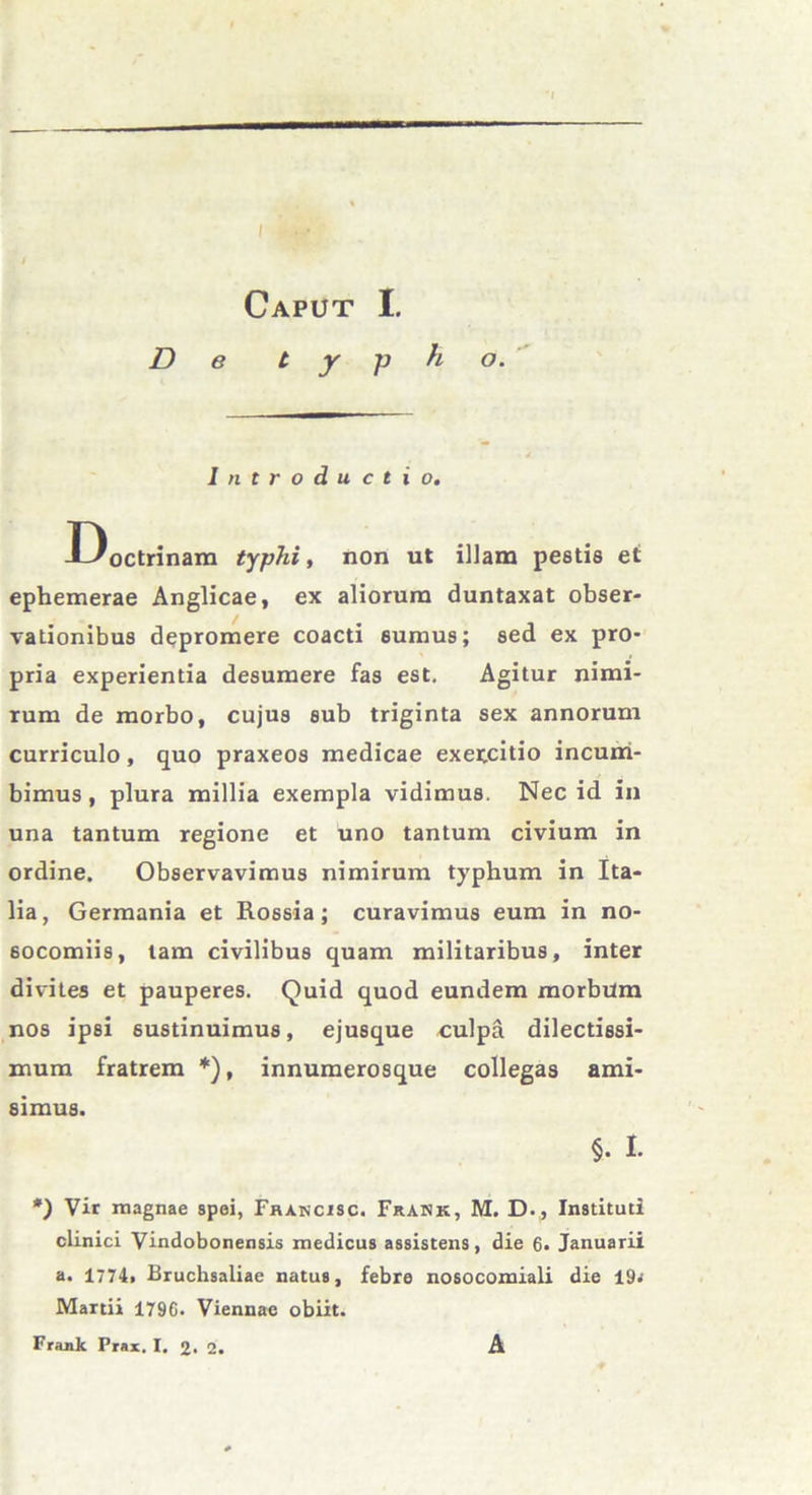 Caput I. De typho. Introductio. Doctrinam typhi, non ut illam pestis et ephemerae Anglicae, ex aliorum duntaxat obser- vationibus depromere coacti sumus; sed ex pro- pria experientia desumere fas est. Agitur nimi- rum de morbo, cujus sub triginta sex annorum curriculo, quo praxeos medicae exercitio incum- bimus , plura millia exempla vidimus. Nec id in una tantum regione et uno tantum civium in ordine. Observavimus nimirum typhum in Ita- lia, Germania et Rossia; curavimus eum in no- socomiis, tam civilibus quam militaribus, inter divites et pauperes. Quid quod eundem morbum nos ipsi sustinuimus, ejusque culpa dilectissi- mum fratrem *), innumerosque collegas ami- simus. §. I. *) Vir magnae spei, Fhancisc. Frank, M. D., Instituti clinici Vindobonensis medicus assistens, die 6. Januarii a. 1774. Bruchsaliae natus, febre nosocomiali die 19< Martii 1796. Viennae obiit. Frank Prar, I. 2. 2. A