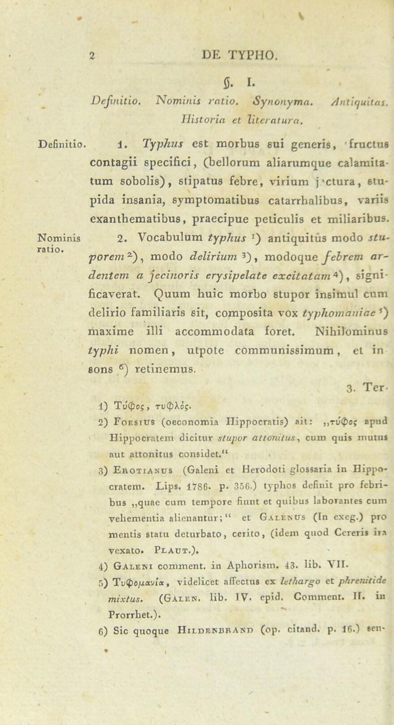 0 V Definitio. Nominis ratio. 2 DE TYPHO. fi. I. Definitio. Nominis ratio. Synonyma. Antiquitas. Ilistoria et litcratura. 1. Typhus est morbus 6ui generis, 'fructus contagii specifici, (bellorum aliarumque calamita- tum sobolis), stipatus febre, virium jactura, stu- \ pida insania, symptomatibus catarrhalibus, variis exanthematibus, praecipue periculis et miliaribus. 2. Vocabulum typhus J) antiquitus modo stu- porem2}, modo delirium 3) , modo que febrem ar- dentem a jecinoris erysipelate excitatam 4), signi- ficaverat. Quum huic morbo stupor insimul cum delirio familiaris sit, composita vox typliomaniae 5) maxime illi accommodata foret. Nihilominus typhi nomen, utpote communissimum, et in sons 6) retinemus. 3- Ter- 1) Tv(pog, ruCflXof. 2) Foesius (oeconomia Hippocratis) ait: ,,Tv(po; apud Hippocratem dicitur stupor attonitus, cum quis mutus aut attonitus considet.” 3) Erotianus (Galeni et Herodoti glossaria in Hippo- cratem. Lips. 1786. p. 356.) typhos definit pro febri- bus ,,quae cum tempore fiunt et quibus laborantes cum vehementia alienantur; “ et Galenus (Tn exeg.) pro mentis statu deturbato, cerito, (idem quod Cereris ira vexato. Plaut.). 4) Galeni comment. in Aphorism. 43. lib. \ II. 5) Tv<(lopoi'JLK, videlicet affectus ex lethargo et phrerutide mixtus. (Galen. lib. IV- epid. Comment. II. in Prorrhet.). 6) Sic quoque Hildenbrand (op. citand. p. 16.) «en-