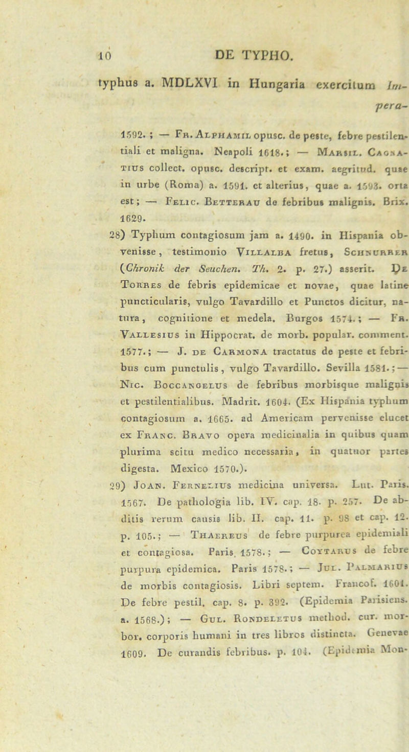 typhus a. MDLXVI in Hungaria exercitum Im- pera- 1592.; — Fr. Ax.phamix> opusc. de pe«te, febre pestilea- tiali et maligna. Neapoli 1618.; — Mariil. Caosa- tius collect. opusc. descript. et exam. aegritud. quae in urbe (Roma) a. 1591. et alterius, quae a. 1593. orta est; — Felic. Betterau de febribus malignis. Brix. 1629. 28) Typhum contagiosum jam a. 1490. in Hispania ob- venisse , testimonio Vh-i.ai.ba fretus, Schsorrer (Chronik der Seuchen. Th. 2. p. 27.) asserit. ^)£ Torres de febris epidemicae et novae, quae latine puncticularis, vulgo Tavardillo et Punctos dicitur, na- tura, cognitione et medela. Burgos 1574.; — Fh. Valx-esius in Hippocrat. de morb. popular, coniment. 1577.; — J. de Carmona tractatus de peste et febri- bus cum punctulis, vulgo Tavardillo. Sevilla 1581.; — Nrc. Boccangelus de febribus morbisque malignis et pestilentialibus. Madrit. 1604. (Ex Hispania typhum contagiosum a. 1665. ad Americam pervenisse elucet ex Frakc. Bravo opera medicinalia in quibus quam plurima scitu medico necessaria, in quattior partes digesta. Mexico 1570.). 29) Joan. Ferneeius medicina universa. Lut. Paris. 1567. De pathologia lib. IV. cap. 18. p. 257. De ab- ditis rerum causis lib. II. cap. II. p. 9S et cap. 12. p. 105.; — ThAireus de febre purpurea epidemiali et contagiosa. Paris, 1578.; — Coytarus de febre purpura epidemica. Paris 1578-; — Jul. Palmarius de morbis contagiosis. Libri septem. Irancot. 1601. De febre pestil. cap. 8. p. 392. (Epidemia Parisiena. a. 1568.); — Gul. Rondeeetus metliod. cur. ntor- bor. corporis humani in tres libros distincta. Genevae 1609. De curandis febribus, p. 104. (Epidimia Mon-