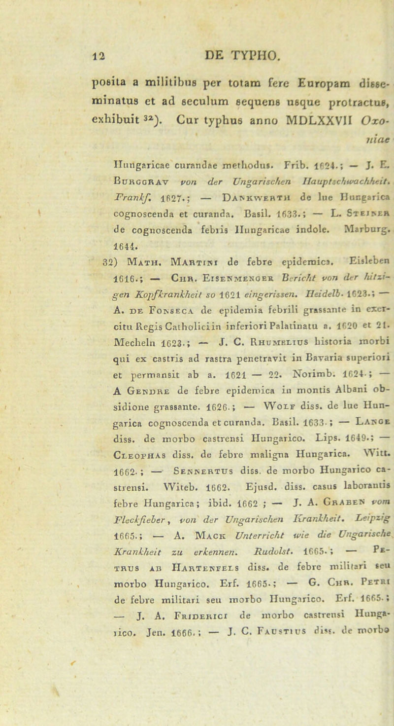 poeita a militibus per totam fere Europam disse- minatus et ad seculum sequens usque protractus, exhibuit32). Cur typhus anno MDLXXV1I Oxo- liiae Ilungaricac curandae methodus. Frib. 1624.; — J. E. Burggrav von der Unga rischen Ilauptschwachheit. Frankf, 1627.; — Dankwerth de lue Hungarica cognoscenda et curanda. Basii. 1633.; — L. Stejrer de cognoscenda febiis llungaricae indole. Marburg. 1644. 32) Math. Martin i de febre epidemica. Eisleben 1G16.; — Cur. EiseSmenger Beric/it von der fiitzi- gen Kopfkranlcheit so 1621 eingerissen. Ileidelb• 1G23.; — A. de Fonseca de epidemia febrili grassante in exer- citu Regis Calholiciin inferiori Palatinatu a. 1620 et 21. Mecheln 1623.; — J. C. Rhumblius historia morbi qui ex castris ad rastra penetravit in Bavaria superiori et permansit ab a. 1621 — 22. Norimb. 1624-; — A Gesdre de febre epidemica in montis Albani ob- sidione grassante. 1626-; — Woif diss. de lue Hun- garica cognoscenda et curanda. Basii. 1633-; — Large diss. de morbo castrensi Hungarico. Lips. 1649.; — Cleofhas diss. de febre maligna Hungarica. Witt. 1662-; — Seninertus diss. de morbo Hungarico ca- strensi. Witeb. 1662. Ejusd. diss. casus laborantis febre Hungarica; ibid. 1662 ; — J. A. Graben vom Fleckfieher, von der Unga rise heu Ixrankheit. Leipzig 1665.; — A. Mack Unterricht wie die Ungarische Krankheit zu erkennen. Rudvlst. 1665.; — PE_ trus ab Harterfels diss. de febre militari seu morbo Hungarico. Erf. 1665-; — G. Chr. Petri de febre militari seu morbo Hungarico. Erf. 1665.; — J. A. Friderici de morbo castrensi Hunga- rico. Jen. 1666.; — J. C. Faustius diss. de morbo