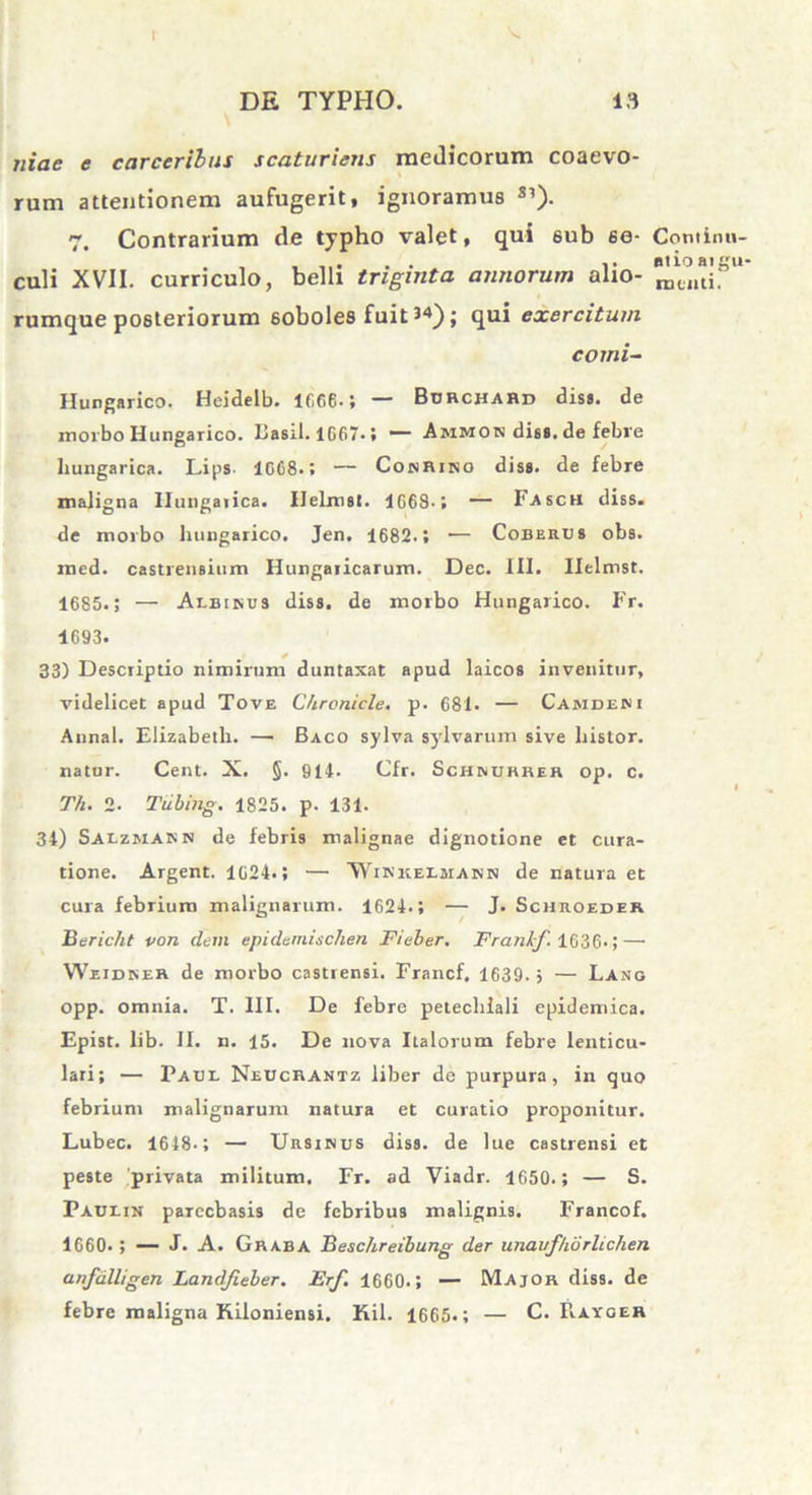 I DE TYPHO. 13 iiiae e carcerilus scaturiens medicorum coaevo- rum attentionem aufugerit, ignoramus S1). 7. Contrarium de typho valet, qui 6ub se- Continu- . , ..... t ntioaigu- culi XVII. curriculo, belli triginta annorum alio- rumque posteriorum 6oboles fuit i4); qui exercitum comi- Hungarico. Heidelb. ir.66. i — Burchard dis», de morbo Hungarico. Basii. 1667.; “ Ammok diss. de febre hungarica. Lips 1G68.; — CokRiso diss. de febre maligna Hungaiica. Ilelmsl. 1668.; — Fasch diss. de morbo hungarico. Jen. 1682.; — Coberus obs. med. castrensium Hungaiicarum. Dec. III. Ilclmst. 1685.; — Albinus diss. de morbo Hungarico. Fr. 4693. 33) Descriptio nimirum duntaxat apud laicos invenitur, videlicet apud Tove Chroniele. p. 681. — Camdeni Annal. Elizabeth. — Baco sylva sylvarum sive histor. natur. Cent. X. §. 914. Cfr. Schnurrer op. c. Th. 2. Tubing. 1825. p. 131. 34) Salzmasn de febris malignae dignotione et cura- tione. Argent. 1624.; — ‘Winkelmann de natura et cura febrium malignarum. 1624.; — J. Schroedek Bericht von dem epidemischen Fieber. Franhf. 1636.;—• Weidner de morbo castrensi. Francf. 1639. j — Lang opp. omnia. T. III. De febre petecliiali epidemica. Epist. lib. II. n. 15. De nova Italorum febre lenticu- lari; — Paul Neucrantz liber de purpura, in quo febrium malignarum natura et curatio proponitur. Lubec. 1648-; — Ursinus diss. de lue castrensi et peste privata militum. Fr. ad Viadr. 1650.; — S. Paulin parccbasis de febribus malignis. Francof. 1660. ; — J. A. Graba Beschreibung der unauf/iorlichen anfalligen Landfieber. Erf. 1660.; — Major diss. de febre maligna Kiloniensi. Kil. 1665«; — C. Rayger