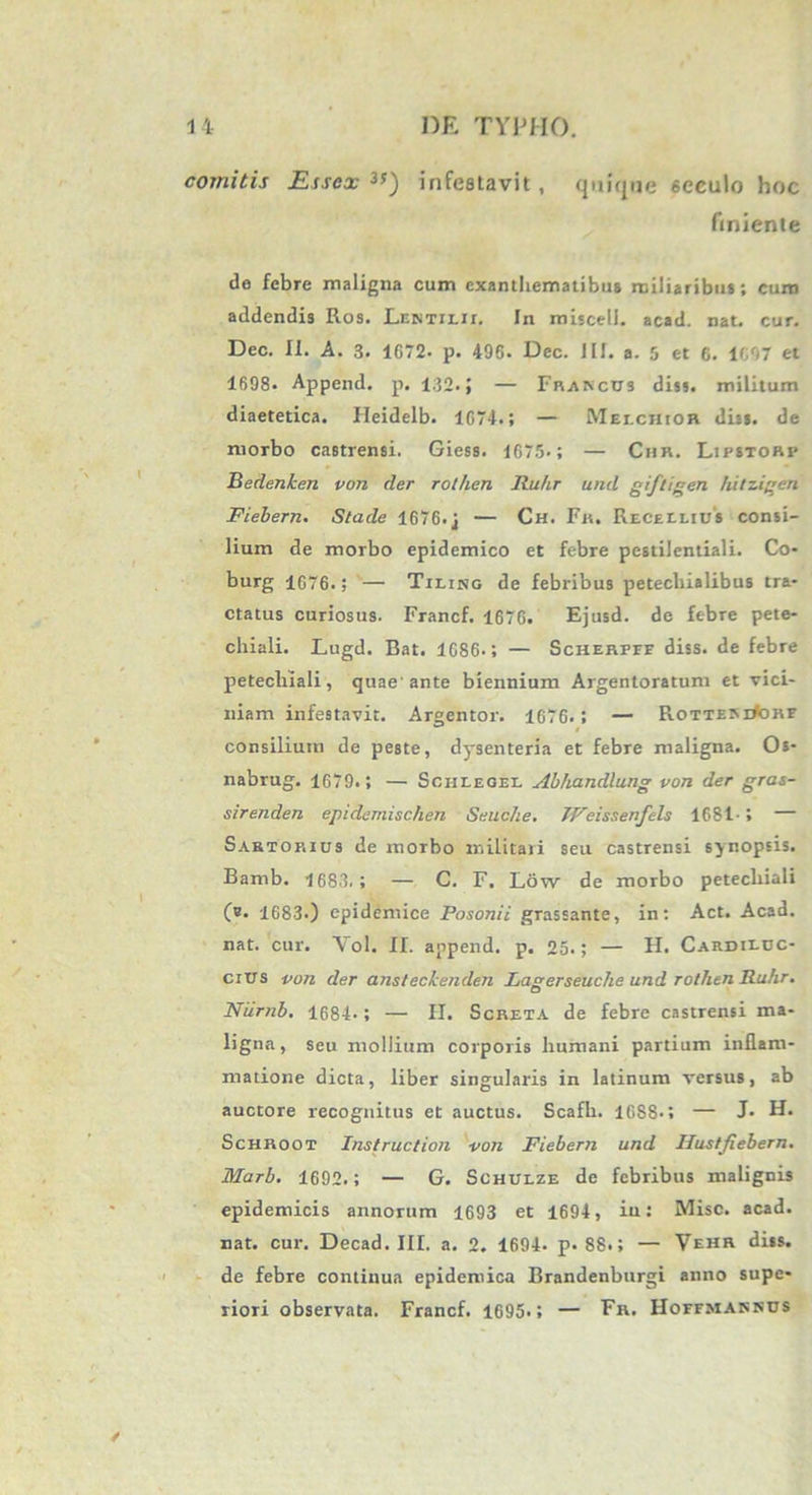 comitis Esscx infestavit, quique 6eculo hoc finiente de febre maligna cum exanthematibus miliaribus; curo addendis Ros. Lentilii. In miscell. acad. nat. cur. Dec. II. A. 3. 1G72- p. 496. Dec. III. a. 5 et 6. 1697 et 1698. Append. p. 132. J — Franccs dis», militum diaetetica. Heidelb. 1674.; — Mei.chior diis, de morbo castrensi. Giess. 1675.; — Chr. Lipstorp Bedenken von der rothen Ruhr und giftigen hitzigen Fiebern. Stade 1676.j — Ch. Fr. Recellius consi- lium de morbo epidemico et febre pestilentiali. Co- burg 1676.; '— Tiring de febribus petecliialibus tra* ctatus curiosus. Francf. 1676. Ejusd. de febre pete- chiali. Lugd. Bat. 1686.; — Scherpef diss. de febre petechiali, quae'ante biennium Argentoratum et vici- niam infestavit. Argentor. 1676.; — Rottem#ohe consilium de peste, dysenteria et febre maligna. Os- nabrug. 1679.; — Schlegel Abhandlung von der gras- sirenden epidemischen Seuche. JVeissenfels 1681-» — Sartorius de morbo militari seu castrensi sjnopsis. Bamb. 1683.; — C. F. Low de morbo petechiali O- 1683.) epidemice Posonii grassante, in: Act. Acad. nat. cur. Yol. II. append. p. 25.; — FI. Cardiluc- cius von der ansteckenden Lagerseuche und rothen Ruhr. Niirnb. 1684.; — FI. Screta de febre castrensi ma- ligna, seu mollium corporis humani partium inflam- matione dicta, liber singularis in latinum versus, ab auctore recognitus et auctus. Scafh. 1688.; — J. FI. Schroot Instruction von Fiebern und Uustfiebern. Marb. 1692.; — G. Schulze de febribus malignis epidemicis annorum 1693 et 1694, iu: Misc. acad. nat. cur. Decad. III. a. 2. 1694. p. 88.; — Vehr diss. de febre continua epidemica Brandenburgi anno supe- riori observata. Francf. 1695.; — Fr. Hoffmassds