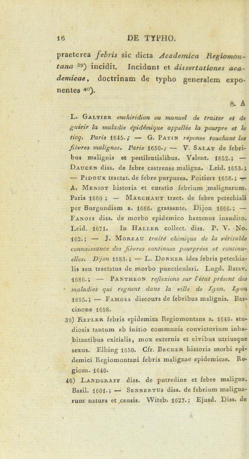 praeterea febris sic dicta Academica Regiomon- tana 3s>) incidit. Incidant et dissertationes aca- demicae, doctrinam de typho generalem expo- nentes 4°). 8. ^ L. Galtier enchiridion ou manuel de traiter et de guerir la maladie dpiddmique appellee la pourpre et le ticq. Paria 1645.— G. Pati n reponse touchant lea fievres malignes. Paris 1650-; — V. Saeat de febri- bua malignis et pestilentialibus. Valent. 1652.; — Dauceh diss. de febre castrense maligna. Leid. 1653.; — Pidoux tractat, de febre purpurea. Poitiers 1656.; — A. Meniot historia et curatio febrium malignarum. Paris 1660 ; — Marchaut tract. de febre petechiali per Burgundiam a. 1666. grassante. Dijon 1666.; — Fanois diss. de morbo epidemico hactenus inaudito. Leid, 1671. In Halier collect. diss. P. V. No. 462.; — J. Moreau traite chimique de la veritable connaissance des fievres continues pourprees et conlinu- elles. Dijon 1683.; — L. Donker idea febris petechia- lis seu tractatus de morbo puncticulari. Lugd. Batav. 1686.; —• Pantheon rejlexions sur Vetat present dea • maladies qui regnent dans la ville de I.yon. Ljon 1695.; — Famosa discours de febribus malignis. Bar- cinone 1698. 39) Kepier febris epidemica Regiomontana a. 1649* stu- diosis tantum ab initio communis convictorium inha- bitantibus exitialis, mox externis et civibus utriusque sexus. Elbing 1650. Cfr. Becker historia morbi epi- demici Regiomontani febris malignae epidemicae. Re- gioni. 1640- 40) Landgraee diss. de putredine et febre maligna. Basii. 1601.; — Sennertus diss. de febrium maligna- rum natura et .causis. Witeb. 1627.; Ejusd. Diss. de \