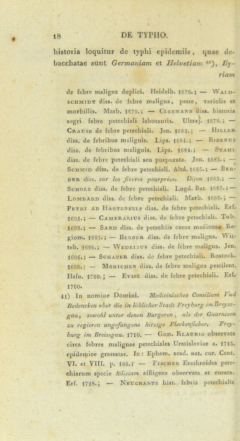 historia loquitur de typhi epidcmiis , quae de* bacchatae eunt Germaniam et Helvetiam 4,)> Ify- riarn de febre maligna duplici. Ileidelb. 1679.; — Waiij- schmidt dise. de febre maligna, peste, variolis et morbillis. Marb. 1679.; — Cleemam» dias, historia aegri febre petechiali laborantis. Ultra]. 1679.; — Chause de febre petechiali. Jen. 1683.; — Hieler diss. de febribus malignis. Lips. 168-1-; — Kibebu* diss. de febribus malignis. Lips. 1684- 5 — Stahl diss. de febre petechiali seu purpurata. Jen. 1685.; — Schmid diss. de febre petechiali. Altd. 1685.; — Ber- ber diss. sur les jievres -pourprees. Dijon 1685.; — Scholz diss. de febre petechiali. Luga. Bat. 1687.; — Lombard diss. de febre petechiali. Marb. 1G88- J — Petri ab Hartekfels diss. de febre petechiali. Erf. 1691<; — Camerarius diss. de febre petechiali. Tub. 1693.; — Sand diss. de petechiis casus medicus- Re- giom. 1693.; — Beroer diss. de febre maligna. Vi it- teb. 1696.; — Wedelius diss. de febre maligna. Jen. 1696.; — Schafer diss. de febre petechiali. Rostock. 1696.; — Monichen diss. de febre maligna pestilent. Ilafn. 1700. — Eysbl diss. de febre petechiali. Erf. 1700. 41) In nomine Domini. Medicinisches Consilium Vnd Bedenclen vber die in lublicher Sladt Freyburg im Breyss- gau, sotvohl unter denen Burgeren , ais der Guarnison zu regieren angefangene hitzige Fleckenfieber. Frey- burg im Breissgau, 1710. 1— God. Klaunig observata circa febres malignas petechiales Uratislaviae a. 1715. epiderpice grassatas. In : Ephem. acad. nat. cur. Cent. VI. et VIII. p. 105.; — Fischer Erathroides pete- chiarum specie Siliciam affligens observata et curata. Erf. 1718.; — Neucrantz hisr. febiis petechialis *