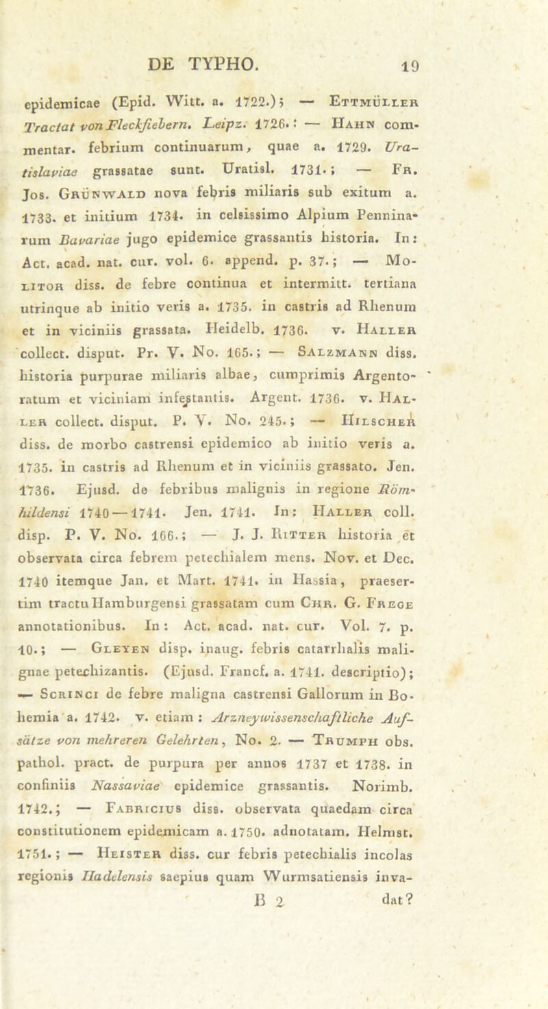 epidemicae (Epid. Witt. a. 1722.); — Ettmuuer Tractat vonFlechfiebern. Leipz. 1726* •' — Hahn com- mentar. febrium continuarum, quae a. 1729. Ura- tislaviae grassatae sunt. Uratisl. 1731*; — Fr. Jos. GRiiswAiD nova febris miliaris sub exitum a. 1733. et initium 1734. in celsissimo Alpium Pennina- rum Bavariae jugo epidemice grassantis historia. In: Act. acad. nat. cur. vol. 6. append. p. 37.; — Mo- litor diss. de febre continua et intermitt. tertiana utrinque ab initio veris a. 1735. in castris ad Rlienum et in viciniis grassata. Heidelb. 1736. v. Haller collect. disput. Pr. V- -No. 165.; — Saizmash diss. historia purpurae miliaris albae, cumprimis Argento- ratum et viciniam infectantis. Argent. 1736. v. FIal- ler collect. disput. P. Y• No. 245.; — IIilscher diss. de morbo castrensi epidemico ab initio veris a. 1735. in castris ad Rhenum et in viciniis grassato. Jen. 1736. Ejusd. de febribus malignis in regione Itorn- hildensi 1740 —1741. Jen. 1741. In: Haller coli, disp. P. V. No. 166-5 — J> J- Hitter historia et observata circa febrem petechialem mens. Nov. et Dec. 1740 itemque Jan. et Mart. 1741. in Hassia, praeser- tim tractuIlamburgensi grassatam cum Chr. G. Frege annotationibus. In: Act. acad. nat. cur. Vol. 7. p. 10.; — Gleyen disp. ipaug. febris catarrhalis mali- gnae petecliizantis. (Ejusd. Francf, a. 1741. descriptio); —- Scrinci de febre maligna castrensi Gallorum in Bo- hernia a. 1742. v. etiam: Arzntywissensc/iaftUchc Auf- sdtze von mehreren Gelehrten, No. 2. — Taumph obs. pathol. pract. de purpura per annos 1737 et 1738. in confiniis Nassaviae epidemice grassantis. Norimb. 1742.; — Fabricius diss. observata quaedam circa constitutionem epidemicam a. 1750. adnotatam. Helmst. 1751.; — Heister diss. cur febris petechialis incolas regionis Iladelensis saepius quam Wurmsatiensis inva- B 2 dat ?