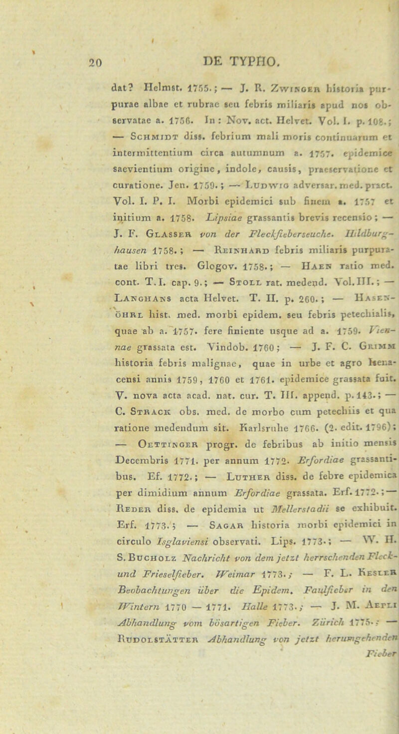 I DE TYPHO. 20 dat? Helmst. 1755.;— J. R. Zwinoeu historia pur- purae albae et rubrae seu febris miliaris apud nos ob- servatae a. 1756. In : Nov. act. Hclvet. Vol. I. p. 108.; — Schmidt diss. febrium mali moris continuarum et intermittentium circa autumnum a. 1757. epidemice saevientium origine, indole, causis, praescrvatione et curatione. Jcn. 1759.; — Ludwto adversar, med. pract. Vol. I. P. I. Morbi epidemici sub finem a. 1757 et initium a. 1758. Lipsiae grassantis brevis recensio; — J. F. Geasser von der Fleckfieberseuche. llildbur-- /i.ausen 1758. ; — Reinhabd febris miliaris purpura- tae libri tres. Glogov. 1758.; — Haen ratio med. cont. T.I. cap. 9.; — Stoee rat. medend. Vol. III.» — Langhans acta Ifelvet. T. II. p. 260.; — IIases- ohrl liist. med. morbi epidem. seu febris petechialis, quae ab a. 1757. fere finiente usque ad a. 1759. Vien- nae grassata est. Yindob. 1760 ; — J. F. C. Gaimm historia febris malignae, quae in urbe et agro Hena- censi annis 1759 , 1760 et 1761. epidemice grassata fuit. V- nova acta acad. nat. cur. T. III. append. p. 143.5 — C. Strack obs. med. de morbo cum petecliiis et qua ratione medendum sit. Karlsrulie 1766. (2. edit. 1796); — Oettikoer progr. de febribus ab initio mensis Decembris 1771. per annum 1772- Erfordiae grassanti- bus. Ef. 1772.; — Luther diss. de febre epidemica per dimidium annum Erfordiae grassata. Erf. 1772.; — Reder diss. de epidemia ut Mellerstadii se exhibuit. Erf. 1773. j — Sagar historia morbi epidemici in circulo Isglaviensi observati. Lips. 1773-; — W. H. S. Bucholz Nachricht von dem jetzt herrschendcn FlecL- und Frieselfieber. TVeimar 1773./ — F. L. KeseeR Beobac/itungen uber die Epidem. Faulficber in den TFintern 1770 — 1771. Ilalle 1773./ — J. M. AErLi Abhandlun<r vom busartiiren Ficber. Ziirich 1775- 7 — o o Rudoestatter Abhandlung von jetzt herumgehmdcn Ficber