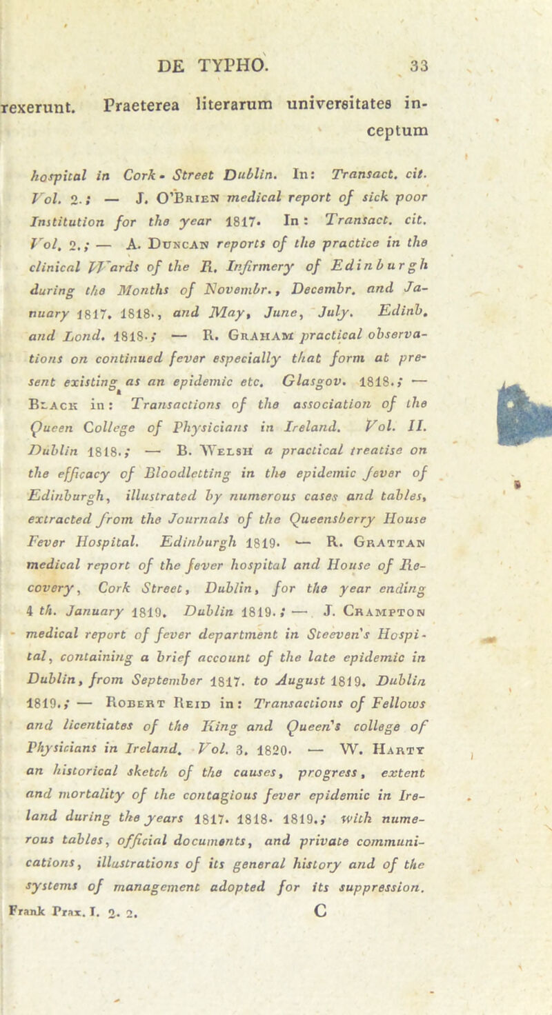 rexerunt. Praeterea literarum univereitates in- ceptum hospital in Cork - Street Dublin. In: Transact. cit. Vol. 2• / — J. 0’Brien medical report of sick poor Institution for the year 1817- In : Transact. cit. Vol, 2,; — A. Dttncan reports of the practice in the clinical Wards of the R. Infirmery of Edinburgli during the Months of Kovembr., Decemhr. and Ja- nuary 1817. 1818., and May, June, July. Eclinh. and Lond. 1818. > — R. Gkaham practical observa- tioni on continued fever especially that forni at pre- sent existing as an epidemic etc, Glasgov. 1818.,' — Beack in: Transactioni of the association of the (fueen College of Physicians in Ireland. Vol. II. Dublin 1818.,' —• B. AYei-SH a practical treatise on the efficacy of Bloodletting in the epidemic fever of Edinburgli, illustrated by numerous cases and tables, extracted from the Journals of tlie Queensberry House Fever Hospital. Edinburgli 1819. •— R. GrAttan medical report of the fever hospital and House of Re- covery, Cork Street, Dublin, for the year ending 4 th. January 1819. Dublin 1819..'— J. Cbampton • medical report of fever department in Sceevens Hospi- tal, containing a brief account of the late epidemic in Dublin, from September 1817. to August 1819. Dublin 1819.,* — Robert Reid in: Transactioni of Fellows and licentiates of the King and QueeriS college of Physicians in Ireland. Vol. 3. 1820. — W. IIartt an historical skctc/i of the causes, progress, extent and mortality of the contagious fever epidemic in Ire- land during the years 1817. 1818- 1819.,' with nume- rous tables, official documenti, and private communi- cationi, illustrationi of its general history and of the Systems of managcment adopted for its suppressiori. Frank Prax. I. o. 2. C