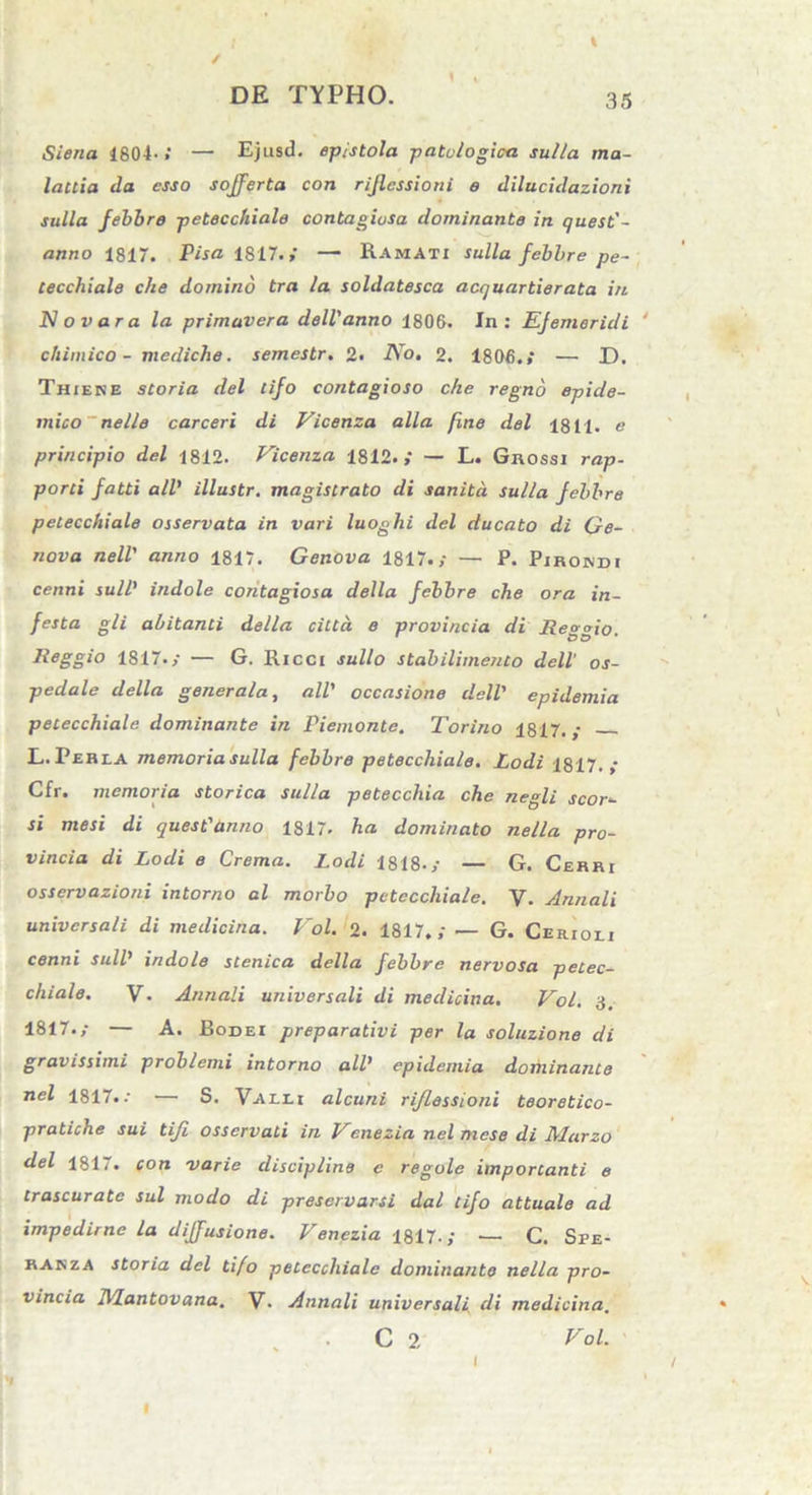 Siena 1804- / — Ejusd. epistola patulo gic-a sulla ma- lactia da esso sojferta con rijlcssioni e dilucidazioni sulla febbre petecchiale contagiosa dominante in quest'- anno 1817. Visa 1817.,’ — Ramati sulla febbre pe- cecchiale che domino tra la soldatesca acquartierata in No vara la primavera dell'anno 1806. In: EJemericli cliimico - mediche. semestr. 2. IVo. 2. 1806.* — X). Thikke storia dei tifo contagioso che regno epide- mico nelle carceri di Vicenza alia fine dei 1811. e principio dei 1812. Vicenza 1812.,* — L. Grossi rap- porti fatti ali’ illustr. magistrato di sanita sulla febbre petecchiale osservata in vari luoghi dei ducato di Ge- nava nell' anno 1817. Genova 1817.,- — P. Pirojndi cenni sull' indole contagiosa della febbre che ora in- festa gli abitanti della citta e provincia di Reggio. Reggio 1817./ — G. Ricci sullo stabilimento dell’ os- pedale della generala, ali' occasione dell' epidemia petecchiale dominante in Viemonte. Torino 1817.; L.Pehea memoriasulla febbre petecchiale. Lodi 1817.,- Cfr. memoria storica sulla petecchia che negli seor- si mesi di quest'anno 1817. ha dominato nella pro- vincia di Lodi e Crema. Lodi 1818./ — G. Cerri osservazioni intorno al morbo petecchiale. V. Annali universali di medicina. Vol. 2. 1817./ — G. Cerioei cenni sull' indole stenica della febbre nervosa petec- chiale. V- Annali universali di medicina. Vol. 3. 1817./ — A. Bodei preparativi per la soluzione di gravissimi problemi intorno ali' epidemia dominante nel 1817. •• — S. Valli alcuni rijlessioni teoretico- pratiche sui tiji osservati in Venezia nel mese di Marzo dei 1817. con varie discipline e regole imporcanti e trascurate sui modo di preservarsi dal tifo attuale ad impedirne la diffusione. Venezia 1817.; — C. Spe- ranza storia dei tifo petecchiale dominante nella pro- vincia Mantovana. V. Annali universali di medicina. C 2 Vol.