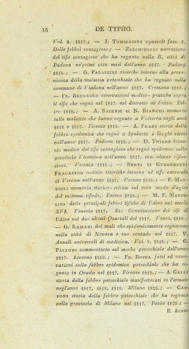 / 36 DE TYPHO. Vol. 4. 1817.; — J. Tommasini opuscoll fasc. 5. Delie fcbbri contagiose ; — ZECcitiKEr.tr narrazione dei tifo contagioso clio ha regnato nella R, citta di Padova ne'primi otto mesi dei Vanno 1817. Padovq. 1818.; — G. Paeazzini ricerchc intorno alia prove- nicnza della nialattia petecchiaie chc ha regnato nella commune di Viadana nclVanno 1817. Cremona 1818-,' Fr. Brcgnoio osservazioni medico- pratiche sopra il tijo chc regno nel 1817- nel distretto di Felire. Fel- j tre 1818.; — A. Raikem et N. Biarchi memoria suile malattie chc hanno regnato a Volterra negli anni 1816 e 1817- Firenze 1818. — A. Frari storia della febhre epidemica che regno a Spalarto e luoghi vicini nelVanno 1817. Padova 1818.; — D. Thiere bilan- cio medico dei tifo contagioso chc regno epidemico sulla i provincia Vicentina nelVanno 1817. con alcune rifles- sioni. Viccnza 1818- ; —• Berti et Guggerotti FrAcASTOR notizic istoriche intorno al tifo carcerale di Verona nelVanno 1817. Verona 1818.; — F. Mat- Tioti memoria storico - critica sui vero modo d'agire dei miasma tifode. Parma 1818.; — M. F. Marco- tini della principali febbri tijiche di Udine nel secolo XVL Venezia 1817. Et: Constituzione dei tifi di Udine nei duc ultimi Quartali dei 1817. J'enez, 1818.; G, Ramati dei mali che epidemicamente regnarono nella citta di Novara e suo contado nel 1817. V. Annali universali di medicina. Vol. 7. 1818.; — G. Paeeoni commentario sui morbo petecchiaie deWanr.o 1817. Livorno 1819. ; •— Fr. Buefa fatti ed osser- vazioni sulla febhre epidemica petecchiaie che ha re- gnato in Ovada nel 1817. Firenze 1819.; — A. Gaeei storia della febhre petecchiaie manifestatasi in Pennate negVanni 1817. 1818. 1819. Milano 1820.; — Cas- pori storia della febhre petecchiaie chc ha regnato nella provincia di Milano nel 1817. Pavia 1S20-; — E. Acer-