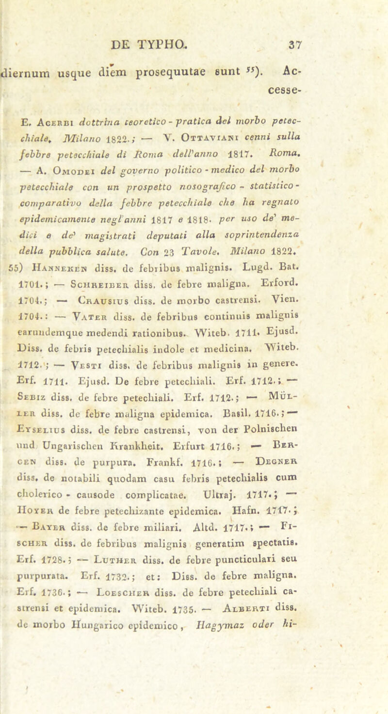 tliernum usque diem prosequutae eunt ,5). Ac- cesse- E. Acerbi dottrina ceoretico - pratica dcl morbo petec- chiale. Milano 1822.; — V. Ottavuni cenni sulla febbre petecchiale di Roma delVanno 1817. Roma. — A. Omodei dei governo politico - medico dei morbo petecchiale con un prospetto nosograjico - statistico- comparativo della febbre petecchiale che ha regnato epidemicamente neglanni 1817 e 1818. Pcr uso de' me- dici e de' magistrati deputati alia soprintendenza della pubblica salute. Con 23 Tavole. Milano 1822. 55) Hasnekeh diss. de febiibus malignis. Lugd. Bat. 1701.; •— Schreieer diss. de febre maligna. Erford. 1704.; — Crausius diss. de morbo castrensi. Vien. 1704.: — Vater diss. de febribus continuis malignis earuudemque medendi rationibus. Witeb. 1711« Ejusd. Diss. de febris petechialis indole et medicina. Witeb. 1712. ; — Vesti diss. de febribus malignis in genere. Erf. 1711. Ejusd. De febre petecliiali. Erf. 1712.4 — Seeiz diss. de febre petecliiali. Erf. 1712.; — Mul- ier diss. de febre maligna epidemica. Basii. 1716. J “■* Eyselius diss. de febre castrensi, von der Polnisclien und Ungarischen Kranklieit. Erfurt 1716.; •— Ber- oen diss. de purpura. Frankf. 1716.; — Degner diss, de notabili quodam casu febris petecliialis cum cliolerico - causode complicatae. Ultraj. 1717.} — Hoyer de febre petecliizante epidemica. Hafn. 1717. j — Bayer diss. de febre miliari. Altd. 1717.» Fi- scher diss. de febribus malignis generatim spectatis. Erf. 1728. 5 Luther diss. de febre puncticulari seu purpurata. Erf. 1732.; et: Diss. de febre maligna. Erf. 1736.; — Loesciier diss. de febre petecliiali ca- strensi et epidemica. Witeb. 1735. — Alberti diss. de morbo Hungarico epidemico , Hagymaz oder hi-