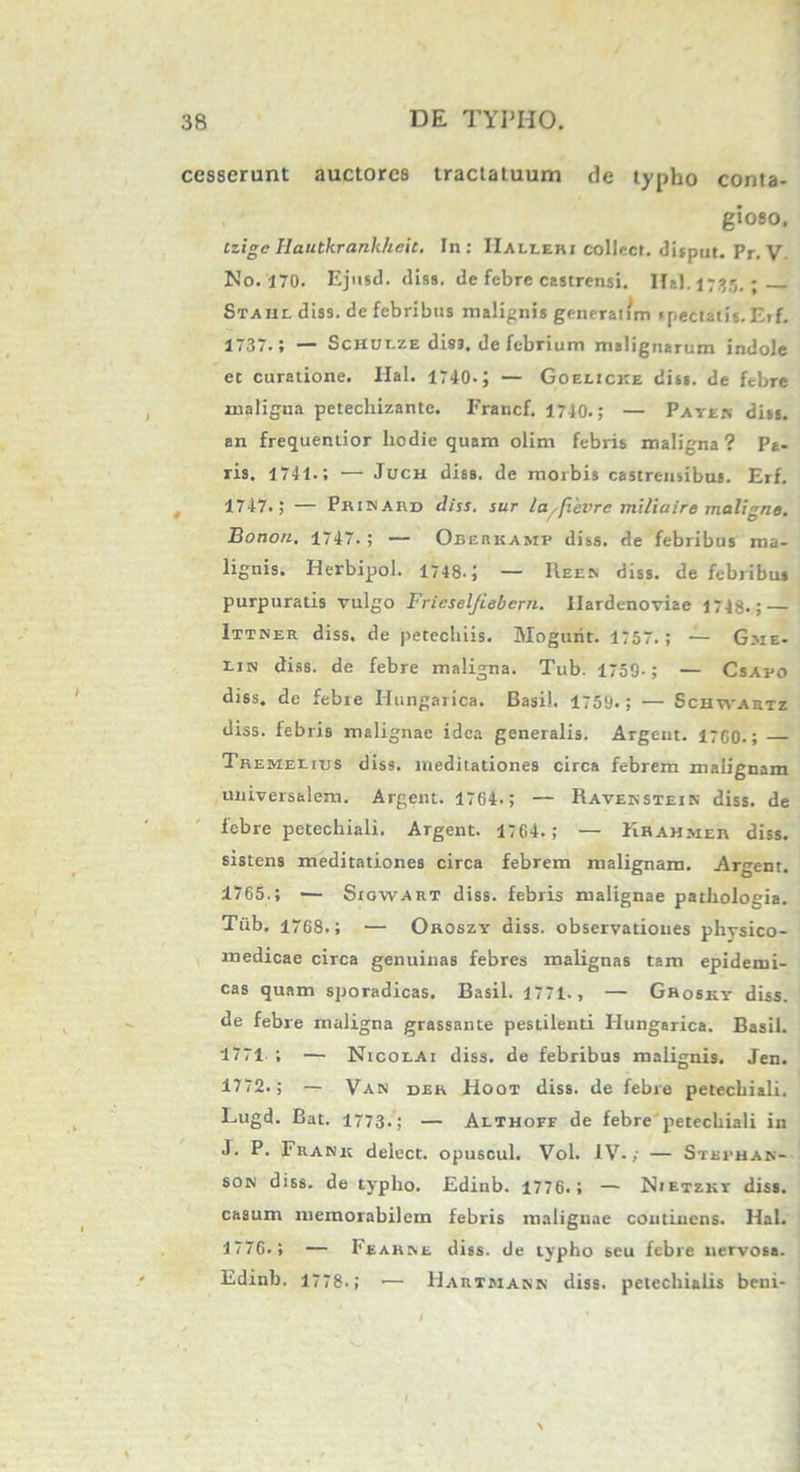 cesserunt auctores tractatuum de typho conta- gioso. Czigc Ilautkrank/icic. In: IIallerx collect. disput. Pr. V No. 170. Ejitsd. diss. de febre castrensi. Hal.1735. - Staiil diss. de febribus malignis gencranm «pectatis. Erf. 1737.; — Schui-ze diss. de febrium malignarum indole et curatione. Hal. 1740.; — Goelicke diss. de febre maligna petechizante. Francf. 1740.; — Payen diss. an frequentior liodie quam olim febris maligna? Pa- ris. 1741.; — Juch diss. de morbis castrensibus. Erf. 1747.; — Pkikaud diss. sur la/fievrc milia ire maligne. Bonon. 1747.; — Obeukasip diss. de febribus ma- lignis. Herbipol. 1748.; — Reen diss. de febribus purpuratis vulgo Frieselfiebcrn. Ilardenoviae 1748.; — Ittner diss. de petecliiis. Mogurit. 1757.; — Gme- lin diss. de febre maligna. Tub. 1759-; — Csapo diss. de febre Hungarica. Basii. 1759*; — Schyvahtz diss. febris malignae idea generalis. Argent. 1700.; Tremeeius diss. meditationes circa febrem malignam universalem. Argent. 1764.; — Ravenstein diss. de febre petechiali. Argent. 1704.; — Khahmeh diss. sistens meditationes circa febrem malignam. Argent. 1765.; — Siowart diss. febris malignae patholoeia. Tub. 17G8.; — Oroszy diss. observationes physico- medicae circa genuinas febres malignas tam epidemi- cas quam sporadicas. Basii. 1771., — Grosky diss. de febre maligna grassante pestilenti Hungarica. Basii. 1771 ; — Nicolai diss. de febribus malignis. Jen. 1772.; — Van dek Hoot diss. de febre petechiali. Eugd. Bat. 1773*; — Althoff de febre petechiali in J. P. Fhank deiect. opuscul. Vol. IV.; — Stbfhan- son diss. de typho. Edinb. 1776.; — Nietzky diss. casum memorabilem febris malignae continens. Hal. 1770.; — Fe ause diss. de typho seu febre nervosa. Edinb. 1778.; — Hautmakn diss. petechialis beni-