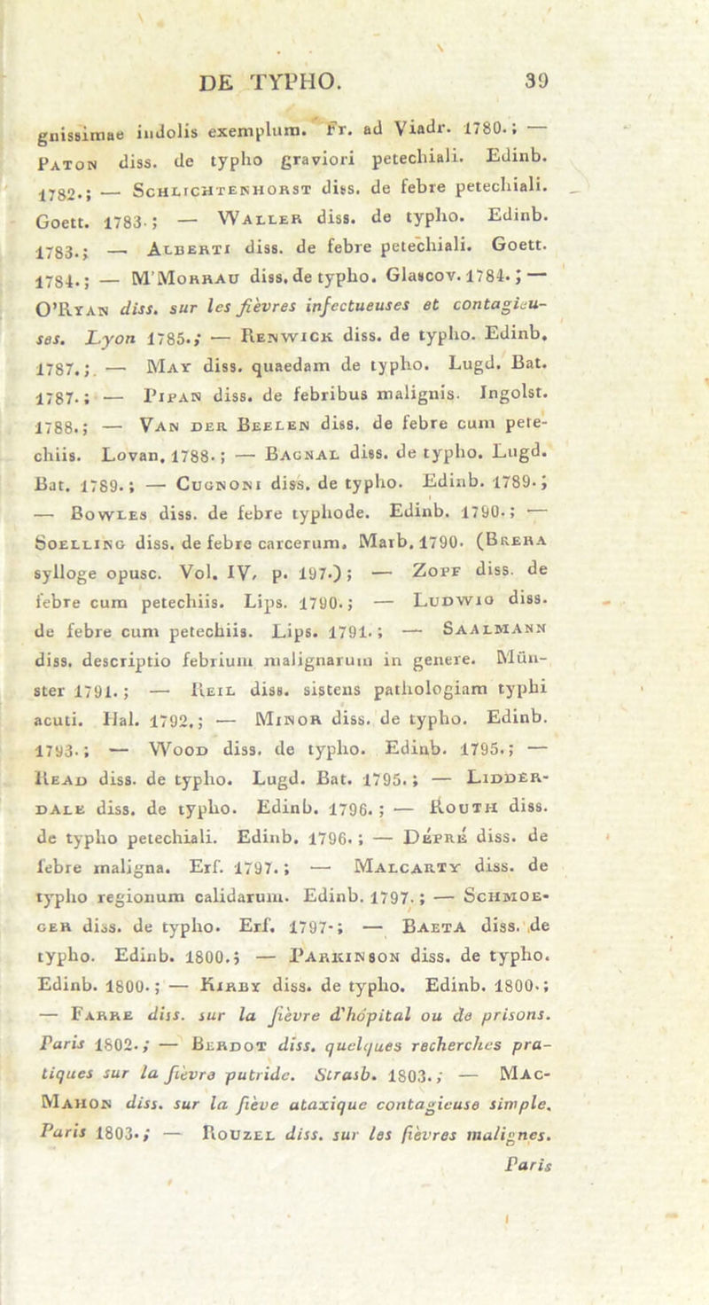 gnissimae imlolis exemplum. Fr. aci Viadr. X780-; Paton diss. de typho graviori petechiali. Edinb. 17go.; Schlichtekhorst diss. de febre petechiali. Goett. 1783-; — Waller diss. de typho. Edinb. 1783. J Alberxi diss. de febre petechiali. Goett. 1784. ; — M’Mohrad diss. de typho. Glascov. 1784.— 0’IIyan diss. sur les fievres infectueuses et contagieu- ses. Lyon 1785.; — Renwick diss. de typho. Edinb. 1787.;. —• May diss. quaedam de typho. Lugd. Bat. 1787. ; — Pifan diss. de febribus malignis. Ingolst. 1788. ; — Van der Beeeen diss. de lebre cum pete- chiis. Lovan. 1788-; — Baunal diss. de typho. Lugd. Bat. 1789.; — Ccgnoni diss. de typho. Edinb. 1789. — Bowtts diss. de febre typhode. Edinb. 1790.; • Soelling diss. de febre carcerum. Marb. 1790. (Brera sylloge opusc. Vol. IV/ p. 197.); — Zoff diss. de febTe cum petechiis. Lips. 1790.; — Ludwio diss. de febre cum petechiis. Lips. 1791.; — Saalmann diss. descriptio febrium malignarum in genere. Mun- ster 1791.; — Beil diss. sistens pathologiam typhi acuti. Hal. 1792.; •— Minor diss. de typho. Edinb. 1793-; — Wood diss. de typlio. Edinb. 1795.; — Kead diss. de typho. Lugd. Bat. 1795.; — Lidder- dale diss. de typho. Edinb. 1796. ; •— Routh diss. de typho petechiali. Edinb. 1796. ; — Depre diss. de febre maligna. Erf. 1797.; — Malcarty diss. de typho regionum calidarum. Edinb. 1797.; — Schmoe- ger diss. de typlio. Erf. 1797-; — BaetA diss. de typho. Edinb. 1800.5 — Parkinson diss. de typho. Edinb. 1800.; — Kirby diss. de typho. Edinb. 1800-; — Farre diss. sur la Jievre dChopital ou de prisons. raris 1802.; — Berdot diss. queli/ues recherches pra- tiques sur la fievre putride. Strasb. 1803.7 — Mac- Mahon diss. sur la fieve ataxique contagicuse simple. Paris 1803. *' — Rouzel diss. sur les fievres malignes. Paris 1