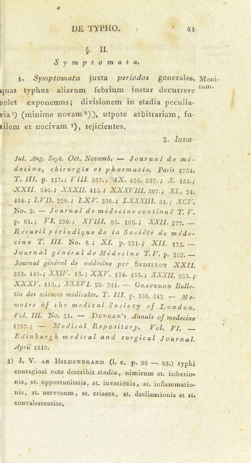 §. II. Symptomata. 1. Symptomata juxta periodos generales, Moni quas typhus aliarum febrium instar decurrere lunu solet exponemus; divisionem in stadia peculia- ria1) (minime novam2)), utpote arbitrariam, fu- tilem et nocivam 5), rejicientes. 2. Iuva- \ Jul. Aug. Sept. Oct. Novemh. — J o urna l de m e - de c i ne, chirur gie et ph arma cie. Paris 1754. T. III. p. 117.; VIII. 357.; IX. 456. 537.; X. 153.; XXII. 540.; XXXII. 413.; XXXVIII. 307.; XL. 24. 404-; LVII. 228.; LX V. 336.; LXXXIII. 31.; XCV. No. 2. — Journal de medecine continui T.V. p. 81.; VI. 250-; XVIII. 85. 106.; XXII. 277. — Recueil p eriodique de laSocidte de mede- cine T. III. No. 8 ; XI. p. 221.; XII. 173. J ournal gener al de Medecine T.V. p. 362. Journal general de medecine per Sedillot XXII. 353. 449-; XXIV. 13.; XXV. 124. 155.; XXXII. 353.; XXXV. 113.; XXXVI. 29. 241. — Gbapebon Bullc- tin des Sciences medicales. T. III. p. 335. 342 Me- moirs of tlie medical Socie ty of London. Vol. III. No. 21. — DuncapTs Annals of medecine 1797.; — Medical Rep o sitory. Vol. VI. Edinburgh medical and surgical Journal. April 1818. 1) J. V. ab IIildenbhand (1. c. p. 36 — 83.) typhi contagiosi octo describit stadia, nimirum st. infectiou nis, st. opportunitatis, st. invasionis, st. inflammatio- nis, st. nervosum, st, criseos, st. declinationis et st. convalescentiae.