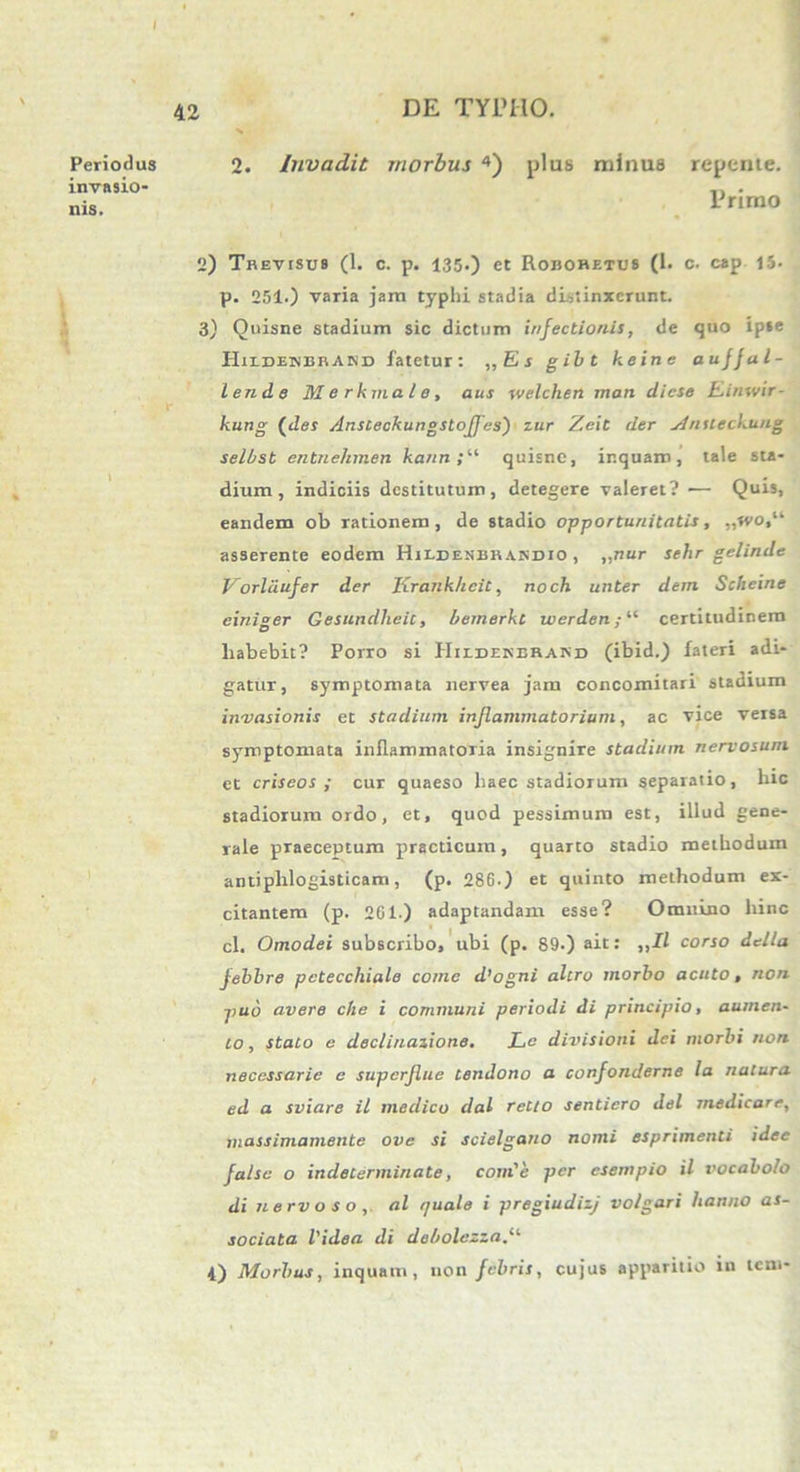 Periodus invasio- nis. 42 DE TYPHO. 2. Invadit morbus 4) plus minus repente. Primo 2) TREvrsus (1. c. p. 135.) et Robohetus (1. c. cap 15. p. 251.) varia jam typhi stadia distinxerunt. 3) Quisne stadium sic dictum infectionis, de quo ipse PIiedenerand fatetur: „Es gibt keine auffal- lendLe Merkmale, aus welchen man dicse Einwir- kung {des /lnsceckungstoff'es) zur Zeit der ylnileckung selbst entnehmen kann quisne, inquam, tale sta- dium, indiciis destitutum, detegere valeret? •— Quis, eandem ob rationem, de stadio opportunitatis, ,,rvo,“ asserente eodem Hii.denbra.ndio , „nur sehr gelinde Vorldufer der Krankheit, noch unter dem Scheine einiger Gesundheic, bemerkt werden/“ certitudinem liabebit? Porro si Hildenerand (ibid.) fateri adi- gatur, symptomata nervea jam concomitari stadium invasionis et stadium inflammatorium, ac vice versa symptomata inflammatoria insignire stadium nervosum et criseos ; cur quaeso haec stadiorum separatio, hic stadiorum ordo, et, quod pessimum est, illud gene- rale praeceptum practicum, quarto stadio methodum antiphlogisticam, (p. 286.) et quinto methodum ex- citantem (p. 2C1.) adaptandam esse? Omnino hinc cl. Omodei subscribo, ubi (p. 89.) ait: „11 corso della febbre pctecchiale come d’ogni altro morbo acuto, non puo avere che i communi periodi di principio, aumen- to , stato e declinazione. Le divisioni dei morbi non necessarie c superflue tendono a confonderne la natura ed a sviare il medico dal relto sentiero dei medicare, massimamente ove si scielgano nomi esprimenti idee false o indeterminate, conde per esempio il vocabolo di nervoso, al quale i pregiudizj volgari hanno as- sociata Videa di debolezzad'-