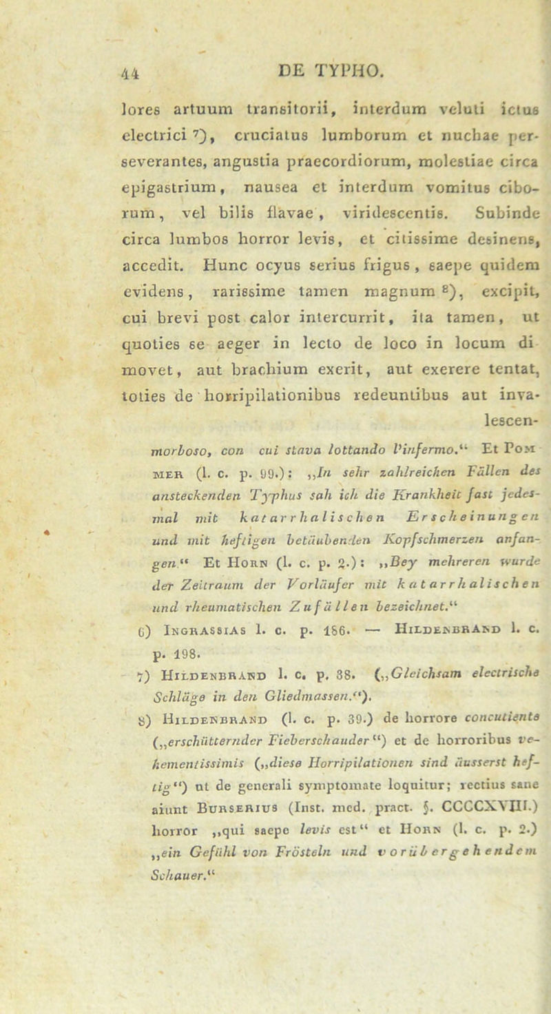 lores artuum transitorii, interdum veluti ictus electrici7), cruciatus lumborum et nuchae per- severantes, angustia praecordiorum, molestiae circa epigastrium, nausea et interdum vomitus cibo- rum, vel bilis flavae , viridescentis. Subinde circa lumbos horror levis, et citissime desinens, accedit. Hunc ocyus serius frigus , saepe quidem evidens, rarissime tamen magnum8), excipit, cui brevi post calor intercurrit, ita tamen, ut quoties se aeger in lecto de loco in locum di movet, aut brachium exerit, aut exerere tentat, toties de horripilationibus redeuntibus aut inva- lescen- morboso, con cui stnva lottando 1’infermoEt Pom mer (1. c. p. t)9.): ,,/« sehr zahlreichen Fdllcn des ansteckenden Typhus sah icit die Krankheic fasc jedes- jnal mit katarrhalischen Erscheinungen und mit heftigen betiiubenden Kopfschmerzen anfan- gen“ Et Horn (1. c. p. 2-): »Bey mehreren wurde der Zeitraum der Vorldufer mit katarrhalischen and rheumatischen Zufiillen bezeichnet.“ G) Ingrassias 1. c. p. 1S6. — HiedenbrAnd 1. c. p. 198. 7) Hildenbbakd 1. c, p, 38. (,,Gleichsam elecirische Schldge in den Gliedmassen/'). S) Hudekbhand (1. c. p. 39.) de horrore concutienta („erscliiitcerndcr Fieberschauder “) et de horroribus ve- hementissimis („diese Iiorripilationen sind dusserst hef- cig“) ut de generali symptomate loquitur; rectius sane aiunt Burserius (Inst. mcd. pract. $• CCCCXVQI.) horror ,,qui saepe levis est“ et Horn (1. c. p. 2.) ,,ein Gefiihl von Frosteln und voriibcrgehendcin Schauer.“