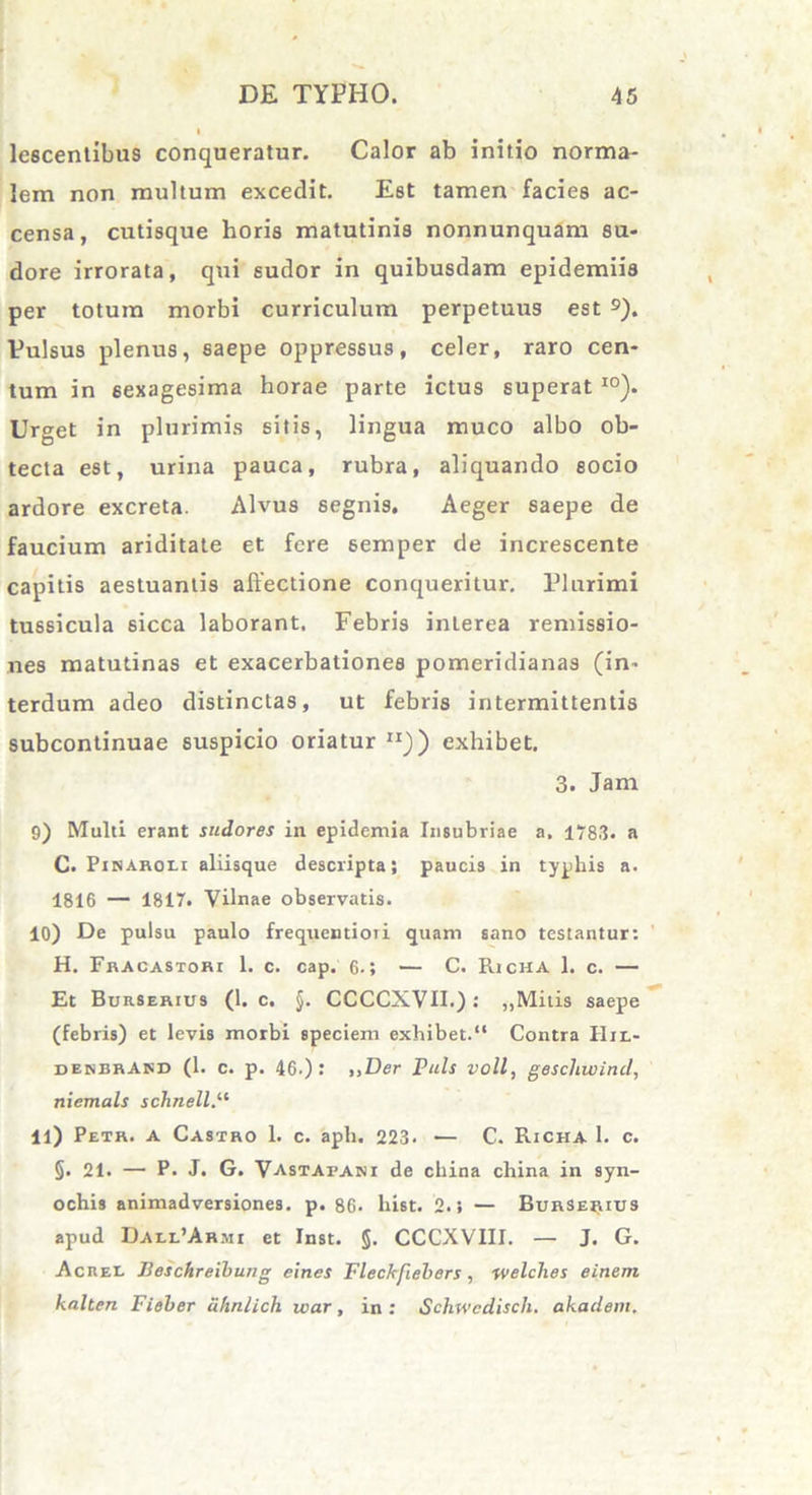 lescentibus conqueratur. Calor ab initio norma- lem non multum excedit. Est tamen facies ac- censa, cutisque horis matutinis nonnunquam su- dore irrorata, qui sudor in quibusdam epidemiis per totum morbi curriculum perpetuus est 9). Vulsus plenus, saepe oppressus, celer, raro cen- tum in sexagesima horae parte ictus superat I0). Urget in plurimis sitis, lingua muco albo ob- tecta est, urina pauca, rubra, aliquando socio ardore excreta. Alvus segnis. Aeger saepe de faucium ariditate et fere semper de increscente capitis aestuantis allectione conqueritur. Plurimi tussicula sicca laborant. Febris interea remissio- nes matutinas et exacerbationes pomeridianas (in- terdum adeo distinctas, ut febris intermittentis subcontinuae suspicio oriatur JIJ) exhibet. 3. Jam 9) Multi erant sudores in epidemia Insubriae a. 1783. a C. Pinaroei aliisque descripta; paucis in typhis a. 1816 — 1817. Vilnae observatis. 10) De pulsu paulo frequentiori quam sano testantur: H. Fracastori 1. c. cap. 6.; — C. Richa 1. c. — Et Burserius (1. c. §. CCCCXVII.): „Mitis saepe (febris) et levis morbi speciem exhibet.“ Contra Hjl- denbrAnd (1. c. p. 46.) : »Der Puls voll, gescliwind, niemals schnell.11 11) Petr. a Castro 1. c. aph. 223. — C. Richa 1. c. §. 21. — P. J. G. Vastapani de china china in syn- ochis animadversiones, p. 86* hist. 2.; — Burserius apud DaeeVArmi et Inst. §. CCCXVIII. — J. G. Acree JJeschreibung ein.es Fleckjiebers, welclxes einern kalten Fieber uhnlich war, in : Schwcdisch. akadeni.