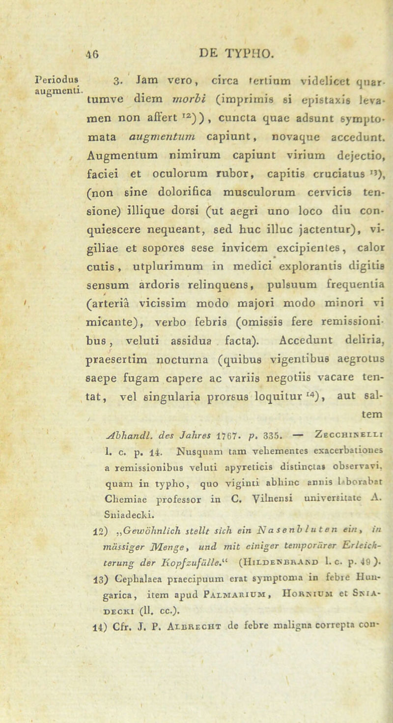 Periodus augmenti. i 3. Jam vero, circa tertiam videlicet qtiar- tumve diem morbi (imprimis si epistaxis leva- men non affert12)), cuncta quae adsunt sympto- mata augmentum capiunt, novaque accedunt. Augmentum nimirum capiunt virium dejectio, faciei et oculorum rubor, capitis cruciatus I3), (non sine dolorifica musculorum cervicis ten- sione) iliique dorsi (ut aegri uno loco diu con- quiescere nequeant, sed huc illuc jactentur), vi- giliae et sopores sese invicem excipientes, calor cutis, utplurimum in medici explorantis digitis sensum ardoris relinquens, pulsuum frequentia t (arteria vicissim modo majori modo minori vi micante), verbo febris (omissis fere remissioni- bus , veluti assidua facta). Accedunt deliria, praesertim nocturna (quibus vigentibus aegrotus saepe fugam capere ac variis negotiis vacare ten- tat, vel singularia prorsus loquitur14), aut sal- tem Abhandl. des Jahres 1767. p. 335. — Zecchikelli 1. c. p. 14. Nusquam tam vehementes exacerbationes a remissionibus veluti apyreticis distinctas observavi, quam in typho, quo viginti abhinc annis laborabat Chemiae professor in C. Vilnensi universitate A. Sniadecki. 12) ,,Gewohnlich stellt sich ein N a s e nb l u t e n ein, in mcissiger Menge, und mit ciniger temporiirer Erleich- terung der Iiopfzufulle.“ (Hildenbrand 1. c. p. 49 ). 13) Cephalaea praecipuum erat symptoma in febre iluu- garica, item apud Palmarium, Hohkium et SrttA- decki (11. cc.). 14) Cfr. J. P. Albrecht de febre maligna correpta con-